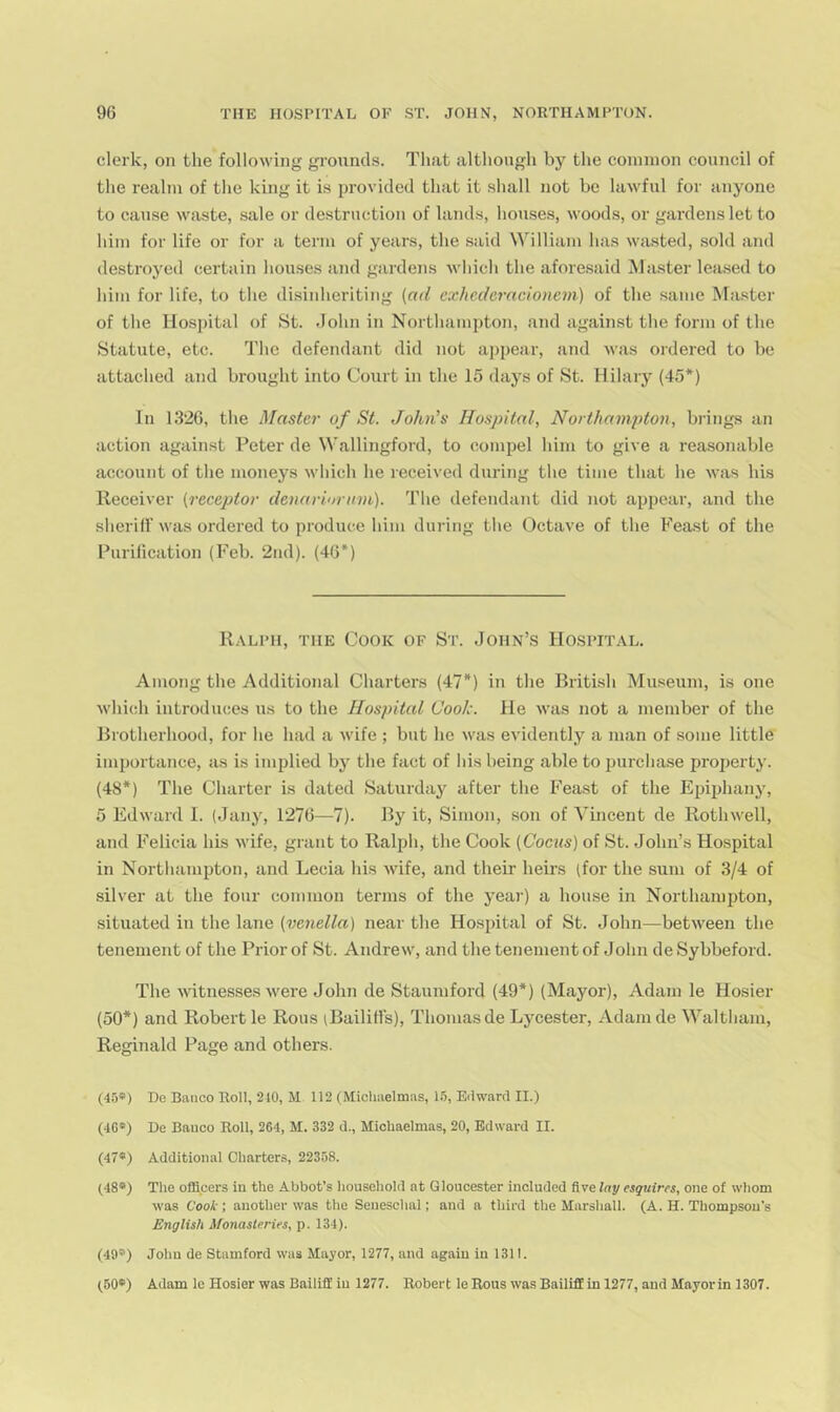 clerk, on the following grounds. That although by the common council of the realm of the king it is provided that it shall not be lawful for anyone to cause wiiste, sale or destruction of lands, houses, woods, or gardens let to him for life or for a term of years, the said William has wasted, sold and destroyed certain houses and gardens which the afore.said blaster lea.sed to liini for life, to the disinheriting (ad exhcderacionem) of the same Master of the Hospital of St. .John in Northampton, and against the form of the Statute, etc. The defendant did not appear, and was ordered to be attached and brought into Court in the 15 days of St. Hilary (45*) In 1326, the Master of St. John's Hospital, Northampton, brings an action against Peter de Wallingford, to compel him to give a reasonable account of the moneys which he received during the time that he was his Receiver (receptor denariorirni). The defendant did not appear, and the sherifl' was ordered to produce him during the Octave of the Feast of the Purification (Feb. 2nd). (46*) Ralph, the Cook of St. John’.s Hospital. Among the Additional Charters (47*) in the British Mu.seum, is one which introduces us to the Hospital Coolc. He was not a member of the Brotherhood, for he had a wife ; but he was evidently a man of some little importance, as is implied by the fact of liis being able to imrchase property. (48*) The Charter is dated Saturday after tlie Feast of the Eiiiphany, 5 Edward I. (Jany, 1276—1). By it, Simon, son of Vincent de Rothwell, and Felicia his wife, grant to Ralph, the Cook (Coens) of St. John’s Hospital in Northampton, and Lecia liis wife, and their heirs (for the sum of 3/4 of silver at the four common terms of the year) a house in Northampton, situated in the lane (venella) near the Hospital of St. John—between the tenement of the Prior of St. Andrew, and the tenement of John de Sybbeford. The witnesses were John de Staumford (49*) (Mayor), Adam le Hosier (50*) and Robert le Rous (Bailitl’s), Thomas de Lycester, Adam de Waltham, Reginald Page and others. (4ij») De Banco Roll, 240, M 112 (Michaelmas, Eilward ll.) (46*) De Banco Roll, 264, M. 332 d., Michaelmas, 20, Edward II. (47*) Additional Charters, 22358. (48*) The officers in the Abbot’s household at Gloucester included five Itij/ esquires, one of whom was Cook; another was the Seneschal; and a third the Marshall. (A. H. Thompson’s English Monasteries, p. 134). (49®) Johu de Stamford was Mayor, 1277, and again in 1311. (50*) Adam le Hosier was Bailiff in 1277. Robert le Rous was Bailiff in 1277, and Mayorin 1307.