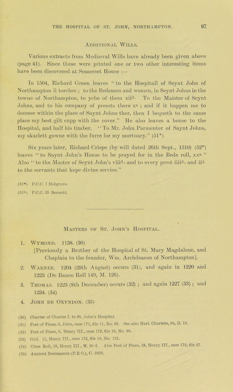 Additional Wills. Various extracts from ^rediseval Wills have already been given above (page 41). Since these were printed one or two other interesting items have been discovered at Somerset House :— In 1504, Richard Green leaves “ to the Hospitall of Seynt John of Northampton ii torches ; to the Bedemen and women, in Seynt Johns in the towne of Northampton, to yche of them xipl- To the Mahster of Seynt Johns, and to his company of preests there xs- ; and if it happen me to decesse within the place of Saynt Johns tlier, then I beqneth to the same place my best gilt cupp with the cover.” He al.so leaves a house to the Hospital, and half his timber. “ To Mr. John Parmenter of Saynt Johns, my skarlett gowne with the furre for luy mortuary.” (51*) Six years later, Richard Crispe (by will dated 26th Sept., 1510) (52*) leaves “to Saynt John’s House to be prayed for in the Bede roll, xxs-” Al.so “ to the Master of Seynt John’s viii<J-) and to every prest iiiict, and ii'l- to the servants that kepe divine service.” 151*) P.O.G. 7 Holsrave. (.52*) P.C.O. 35 Bennett. Masters of St. John’s Hospital. 1. Wymond. 1138. (30) [Previously a Brother of the Ho.spital of St. Mary Magdalene, and Chaplain to the founder, Wm. Archdeacon of Northampton]. 2. Warner. 1204 (29th August) occurs (31), and again in 1220 and 1223 (De Banco Roll 149, M. 126). 3. Thomas. 1223 (8tli December) occurs (32) ; and again 1227 (33) ; and 1234. (.34) 4. John de Oxyndon. (.35) (30) Charter of Charles I. to St. John's Hospital. (31) Feet of Fines, 6, John, case 171, file 11, No. 62. See also Harl. Charters, 84, D. 18. (32) Feet of Fines, 8, Henry III., case 172, file 18, No. 09. (33) Ihhl. 11, Henry III., oa.se 172, file 19, No. 131. (31) Close Roll, 18, Henry III., M. 30 -1. Alw Feet of Pinos, 18, Henry III., case 172, file 27. (35) Ancient Doenments (P.R 0.), C. 2039.