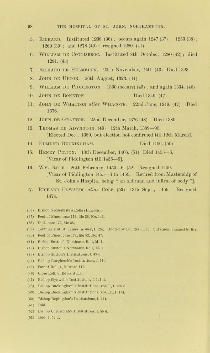 5. Richard. Instituted 1238 (36) ; occurs again 1247 (37) ; 1253 (38); 1260 (39); and 1278 (40) ; resigned 1280. (41) 6. William de Cottisbroc. In.stituted 8th October, 1280 (42); died 1291. (43) 7. Richard de Helmedon. 20th November, 1291. (43) Died 1323. 8. John de Upton. 26th August, 1323. (44) 9. William de Piddington. 1330 (occurs) (45); and again 1334. (46) 10. John de Boketon Died 1349. (47) 11. John de Whatton alias Whacote. 22nd June, 1349. (47) Died 1376. 12. John de Grafton. 22nd December, 1376 (48). Died 1389. 13. Thomas de Adyngton. (49) 12th March, 1389—90. [Elected Dec., 1389, but election not confirmed till 12th March]. 14. Edmund Buckingham. Died 1406. (50) 15. Henry Pilton. 10th December, 1406. (51) Died 1455—6. [Vicar of Piddington till 1455—6]. 16. Wm. Rote. 26th February, 1455—6. (52) Resigned 1459. [Vicar of Piddington 1455- 6 to 1459. Retired from Mastership of St. John’s Hospital being “an old man and infirm of body ”]. 17. Richard Edwards alias Cole. (53) 13th Sept., 1459. Resigned 1474. (36) Bishop Grosseteste’s Rolls (Lincolu). (37) Feet of Fines, case 173, file 36, No. 146. (38) Ibid, case 173, file 38. (39) Oartularly of St. James’Abbey, f. 124. Quoted by Bridges, I., 456, but since damaged by fire. (40) Feet of Fines, case 174, file 52, No. 47. (41) Bishop Sutton’s Northauts Roll, M. 1. (42) Bishop Sutton’s Northauts Roll, M. 1. (43) Bishop Sutton’s Institutions, f. 49 d. (44) Bishop Burghersh’s Institutions, f. 170. (4.5) Patent Roll, 4, Edward III. (46) Close Roll, 8, Edward III.. (47) Bishop Gynwell’s Institutions, f. 141 d. (48) Bishop Buckingham’s Institutions, vol. I., f. 206 d. (49) Bishop Buckingham’s Institutions, vol. II., f. 154. (50) Bishop Repingdon’s Institutions, f. 224. (51) Ibid. (52) Bishop died worth’s Institutions, t. 55 d. (53) Ibid. f. 52 d.