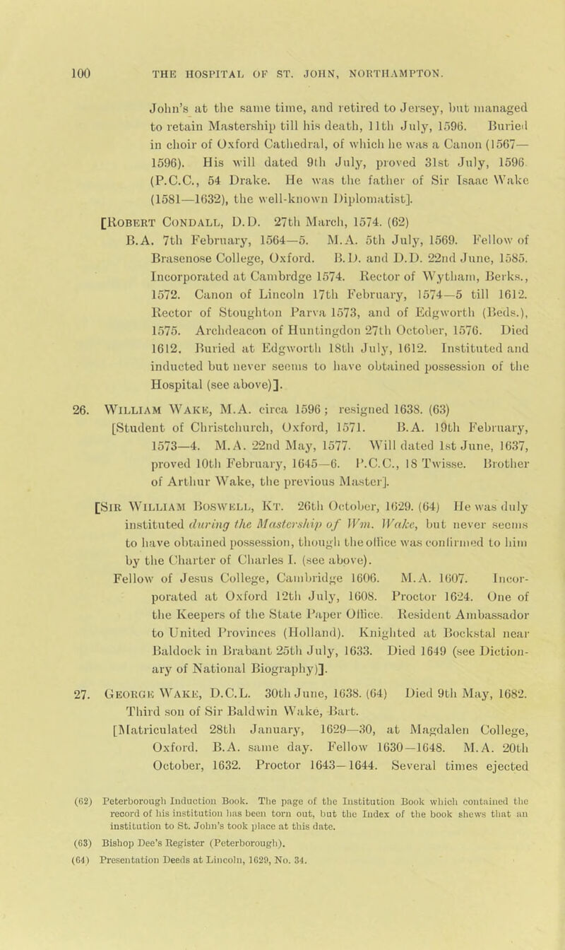 John’s at tlie same time, and retired to Jersey, but managed to retain Mastership till his death, 11th July, lb96. Burieil in choir of O.xford Cathedral, of which he was a Canon (1567— 1596). His will dated 9lh July, proved 31st July, 1596 (P.C.C., 54 Drake. He was the father of Sir Isaac Wake (1581—1632), the well-known Diplomatist]. [Robert Condall, D. D. 27th March, 1574. (62) B.A. 7th February, 1564—5. M.A. 5th Julj^ 1569. Fellow of Brasenose College, Oxford. B. D. and D.D. 22nd June, 1585. Incorporated at Cambrdge 1574. Rector of Wytham, Berks., 1572. Canon of Lincoln 17th February, 1574—5 till 1612. Rector of Stoughton Farva 1573, and of Edgworth (Beds.), 1575. Archdeacon of Huntingdon 27lh October, 1576. Died 1612. Buried at Edgworth 18th Julj', 1612. Instituted and inducted but never seems to have obtained possession of the Hospital (see above)]. 26. William Wake, M.A. circa 1596; resigned 1638. (63) [Student of Christchurch, Oxford, 1571. B.A. 19th February, 1573—4. M.A. 22nd May, 1577. Will dated 1st June, 1637, proved 10th February, 1645—6. I’.C.C., IS Twisse. Brother of Arthur Wake, the previous Master]. [Sir William Bo-swell, Kt. 26th October, 1629. (64) He was duly instituted during the Mdstership of JFm. ]Fahe, but never seems to have obtained posse.ssion, though theoHice was conlirmed to him by the Charter of Charles I. (.see above). Fellow of Jesus College, Cambridge 1606. M.A. 1607. Incor- porated at Oxford 12th July, 1608. Proctor 1624. One of the Keepers of the State Paper Ollice. Resident Ambassador to United Provinces (Holland). Knighted at Bockstal near Baldock in Brabant 25th July, 1633. Died 1649 (see Diction- ary of National Biography)]. 27. George Wake, D.C.L. 30th June, 1638. (64) Died 9th May, 1682. Third son of Sir Baldwin W.ake, Bart. [Matriculated 28th January, 1629—30, at Magdalen College, Oxford. B.A. same day. Fellow 1630—1648. M.A. 20th October, 1632. Proctor 1643—1644. Several times ejected (G2) Peterborough Induction Book. The page of the Institution Book wliich contained the record of his institution lias been torn out, but the ludex of the book shews that an institution to St. John’s took place at this date. (63) Bishop Dee’s Register (Peterborough). (64) Presentation Deeds at Lincoln, 1620, No. 34.