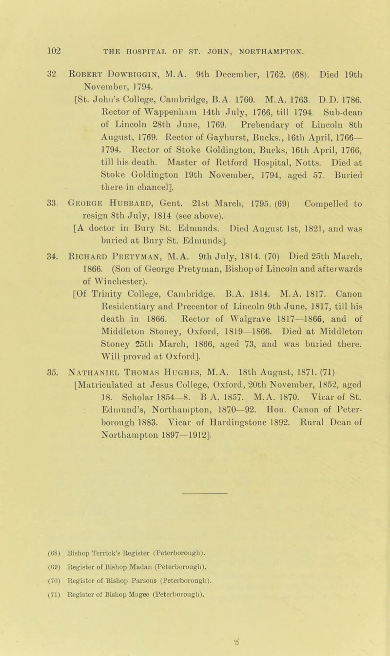 32 Robert Dowbiggin, M.A. 9th December, 1762. (68). Died 19bli November, 1794. [St. Joliii’s College, Cambridge, B.A. 1760. M.A. 1763. D.D. 1786. Rector of Wappenbiun 14tb July, 1766, till 1794 Sub-dean of Lincoln 28tb June, 1769. Prebendary of Lincoln 8tb Augmst, 1769. Rector of Gaybnrst, Rnck.s., 16tb April, 1766— 1794. Rector of Stoke Goldington, Bucks, 16tb April, 1766, till bis death. Master of Retford Hospital, Notts. Died at Stoke Goldington 19tb November, 1794, aged 57. Buried there in chancel]. 33 George Hubbard, Gent. 21st March, 1795. (69) Compelled to resign 8th July, 1814 (.see above). [A doctor in Bury St. Edmunds. Died August 1st, 1821, and was buried at Bury St. Edmunds]. 34. Richard Pbetyman, M.A. 9th July, 1814. (70) Died 25th March, 1866. (Son of George Pretyman, Bishop of Lincoln and afterwards of Winchester). [Of Trinity College, Cambridge. B.A. 1814. M.A. 1817. Canon Residentiary and Precentor of Lincoln 9th June, 1817, till his death in 1866. Rector of Walgrave 1817—1866, and of Middleton Stoney, O.xford, 1819—1866. Died at Middleton Stoney 25th March, 1866, aged 73, and was buried there. Will proved at Oxford]. 35. Nathaniel Thomas Hughes, M.A. 18th Angmst, 1871.(71) [Matriculated at Jesus College, Oxford, 20th November, 1852, aged 18. Scholar 1854—8. B A. 1857. M.A. 1870. Vicar of St. Edmund’s, Northampton, 1870—92. Hon. Canon of Peter- borough 1883. Vicar of Hardingstone 1892. Rural Dean of Northampton 1897—1912]. (68) Bishop Terrick’s Register (Peterborough). (69) Register of Bishop Madan (Peterborougli). (70) Register of Bishop Parsons (Peterborougli), (71) Register of Bisliop Magee (Peterborough), •6