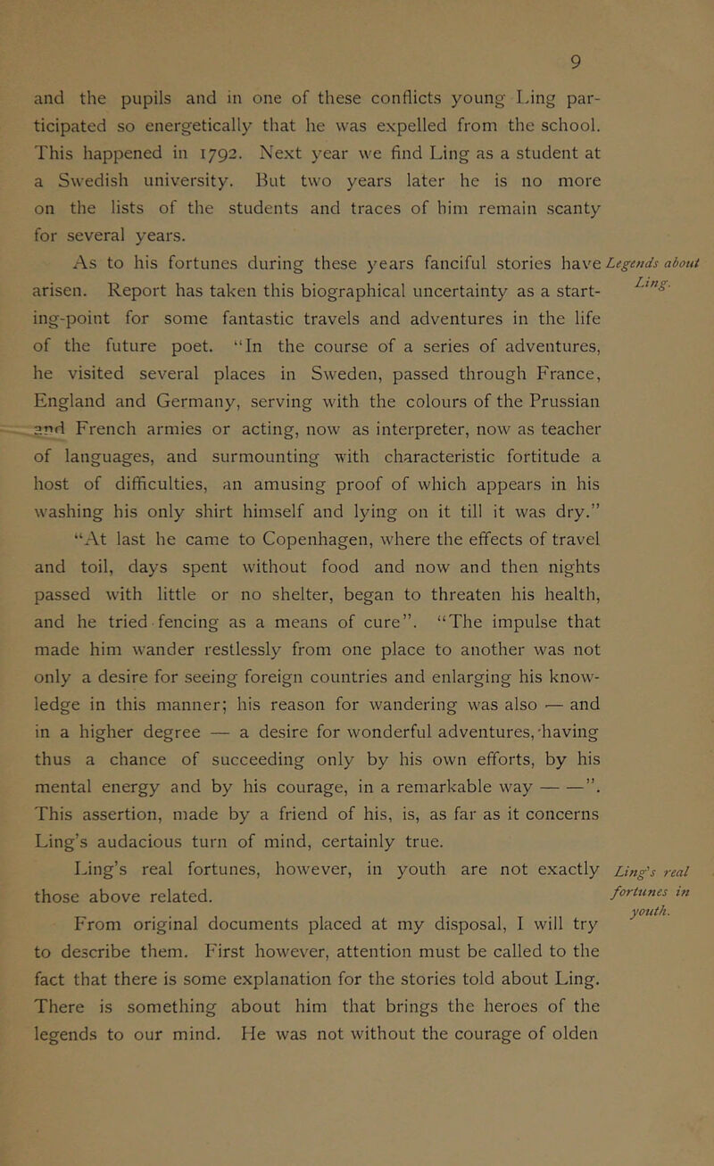 and the pupils and in one of these conflicts young Ling par- ticipated so energetically that he was expelled from the school. This happened in 1792. Next year we find Ling as a student at a Swedish university. But two years later he is no more on the lists of the students and traces of him remain scanty for several years. As to his fortunes during these years fanciful stories have Legends about arisen. Report has taken this biographical uncertainty as a start- ing-point for some fantastic travels and adventures in the life of the future poet. “In the course of a series of adventures, he visited several places in Sweden, passed through France, England and Germany, serving with the colours of the Prussian ^rd French armies or acting, now as interpreter, now as teacher of languages, and surmounting with characteristic fortitude a host of difficulties, an amusing proof of which appears in his washing his only shirt himself and lying on it till it was dry.” “At last he came to Copenhagen, where the effects of travel and toil, days spent without food and now and then nights passed with little or no shelter, began to threaten his health, and he tried fencing as a means of cure”. “The impulse that made him wander restlessly from one place to another was not only a desire for seeing foreign countries and enlarging his know- ledge in this manner; his reason for wandering was also ■— and in a higher degree — a desire for wonderful adventures, 'having thus a chance of succeeding only by his own efforts, by his mental energy and by his courage, in a remarkable way ”. This assertion, made by a friend of his, is, as far as it concerns Ling’s audacious turn of mind, certainly true. Ling’s real fortunes, however, in youth are not exactly Ling's real those above related. fortunes m youth. From original documents placed at my disposal, I will try to describe them. Pdrst however, attention must be called to the fact that there is some explanation for the stories told about Ling. There is something about him that brings the heroes of the legends to our mind. He was not without the courage of olden