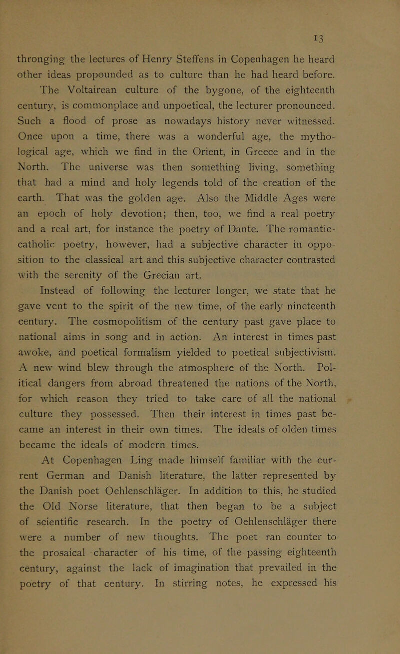 thronging the lectures of Henry Steffens in Copenhagen he heard other ideas propounded as to culture than he had heard before. The Voltairean culture of the bygone, of the eighteenth century, is commonplace and unpoetical, the lecturer pronounced. Such a flood of prose as nowadays history never witnessed. Once upon a time, there was a wonderful age, the mytho- logical age, which we find in the Orient, in Greece and in the North. The universe was then something living, something that had a mind and holy legends told of the creation of the earth. That was the golden age. Also the Middle Ages were an epoch of holy devotion; then, too, we find a real poetry and a real art, for instance the poetry of Dante. The romantic- catholic poetry, however, had a subjective character in oppo- sition to the classical art and this subjective character contrasted with the serenity of the Grecian art. Instead of following the lecturer longer, we state that he gave vent to the spirit of the new time, of the early nineteenth century. The cosmopolitism of the century past gave place to national aims in song and in action. An interest in times past awoke, and poetical formalism yielded to poetical subjectivism. A new wind blew through the atmosphere of the North. Pol- itical dangers from abroad threatened the nations of the North, for which reason they tried to take care of all the national culture they possessed. Then their interest in times past be- came an interest in their own times. The ideals of olden times became the ideals of modern times. At Copenhagen Ling made himself familiar with the cur- rent German and Danish literature, the latter represented by the Danish poet Oehlenschlager. In addition to this, he studied the Old Norse literature, that then began to be a subject of scientific research. In the poetry of Oehlenschlager there were a number of new thoughts. The poet ran counter to the prosaical character of his time, of the passing eighteenth century, against the lack of imagination that prevailed in the poetry of that century. In stirring notes, he expressed his