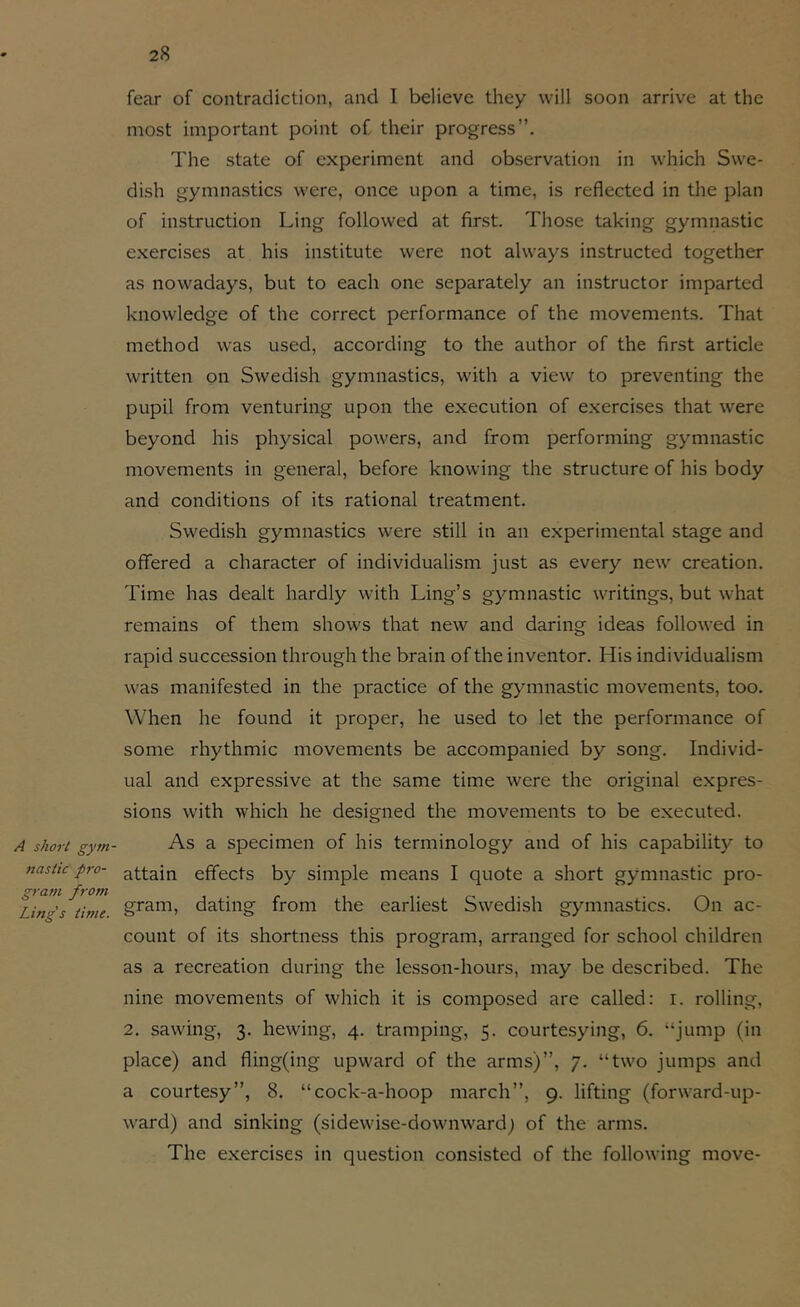 A short gytn- fiasiic pro- gram from Ling's thne. fear of contradiction, and I believe they will soon arrive at the most important point of their progress”. The state of experiment and observation in which Swe- dish gymnastics were, once upon a time, is reflected in the plan of instruction Ling followed at first. Those taking gymnastic exercises at his institute were not always instructed together as nowadays, but to each one separately an instructor imparted knowledge of the correct performance of the movements. That method was used, according to the author of the first article written on Swedish gymnastics, with a view to preventing the pupil from venturing upon the execution of exercises that were beyond his physical powers, and from performing gymnastic movements in general, before knowing the structure of his body and conditions of its rational treatment. Swedish gymnastics were still in an experimental stage and offered a character of individualism just as every new creation. Time has dealt hardly with Ling’s gymnastic writings, but what remains of them shows that new and daring ideas followed in rapid succession through the brain of the inventor. His individualism was manifested in the practice of the gymnastic movements, too. When he found it proper, he used to let the performance of some rhythmic movements be accompanied by song. Individ- ual and expressive at the same time were the original expres- sions with which he designed the movements to be executed. As a specimen of his terminology and of his capabilit)^ to attain effects by simple means I quote a short gymnastic pro- gram, dating from the earliest Swedish gymnastics. On ac- count of its shortness this program, arranged for school children as a recreation during the lesson-hours, may be described. The nine movements of which it is composed are called: i. rolling, 2. sawing, 3. hewing, 4. tramping, 5. courtesying, 6. “jump (in place) and fling(ing upward of the arms)”, 7. “two jumps and a courtesy”, 8. “cock-a-hoop march”, 9. lifting (forward-up- ward) and sinking (sidewise-downwardj of the arms. The exercises in question consisted of the following move-