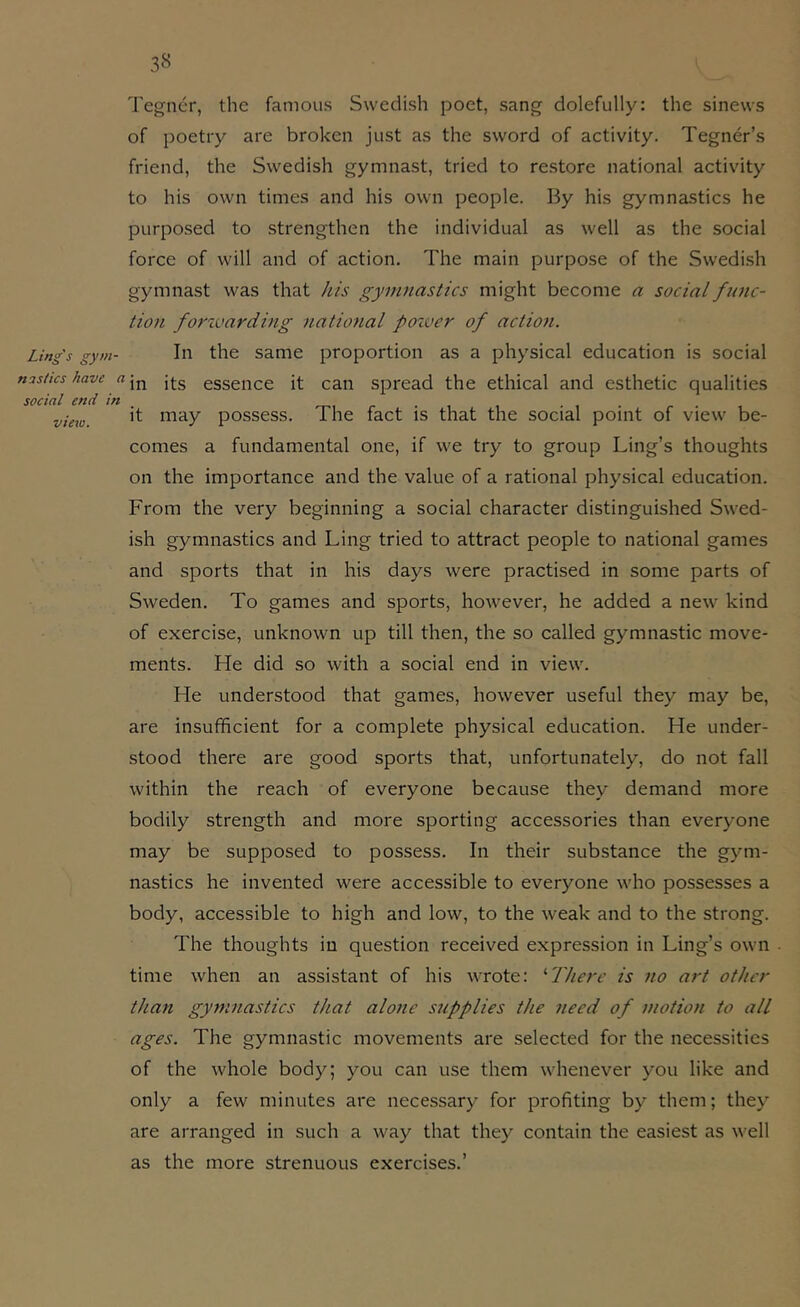 Ling's gym- nastics have < social end in view. 3« Tegner, the famous Swedish poet, sang dolefully: the sinews of poetry are broken just as the sword of activity. Tegner’s friend, the Swedish gymnast, tried to restore national activity to his own times and his own people. By his gymnastics he purposed to strengthen the individual as well as the social force of will and of action. The main purpose of the Swedish gymnast was that Jiis gymnastics might become a social func- tion forivarding national poiver of action. In the same proportion as a physical education is social in its essence it can spread the ethical and esthetic qualities it may possess. The fact is that the social point of view be- comes a fundamental one, if we try to group Ling’s thoughts on the importance and the value of a rational physical education. From the very beginning a social character distinguished Swed- ish gymnastics and Ling tried to attract people to national games and sports that in his days were practised in some parts of Sweden. To games and sports, however, he added a new kind of exercise, unknown up till then, the so called gymnastic move- ments. He did so with a social end in view. He understood that games, however useful they may be, are insufficient for a complete physical education. He under- stood there are good sports that, unfortunately, do not fall within the reach of everyone because they demand more bodily strength and more sporting accessories than everyone may be supposed to possess. In their substance the gym- nastics he invented were accessible to everyone who possesses a body, accessible to high and low, to the weak and to the strong. The thoughts in question received expression in Ling’s own - time when an assistant of his wrote: ^There is no art other than gymnastics that alone stipplies the need of motion to all ages. The gymnastic movements are selected for the necessities of the whole body; you can use them whenever you like and only a few minutes are necessary for profiting by them; they are arranged in such a way that they contain the easiest as well as the more strenuous exercises.’