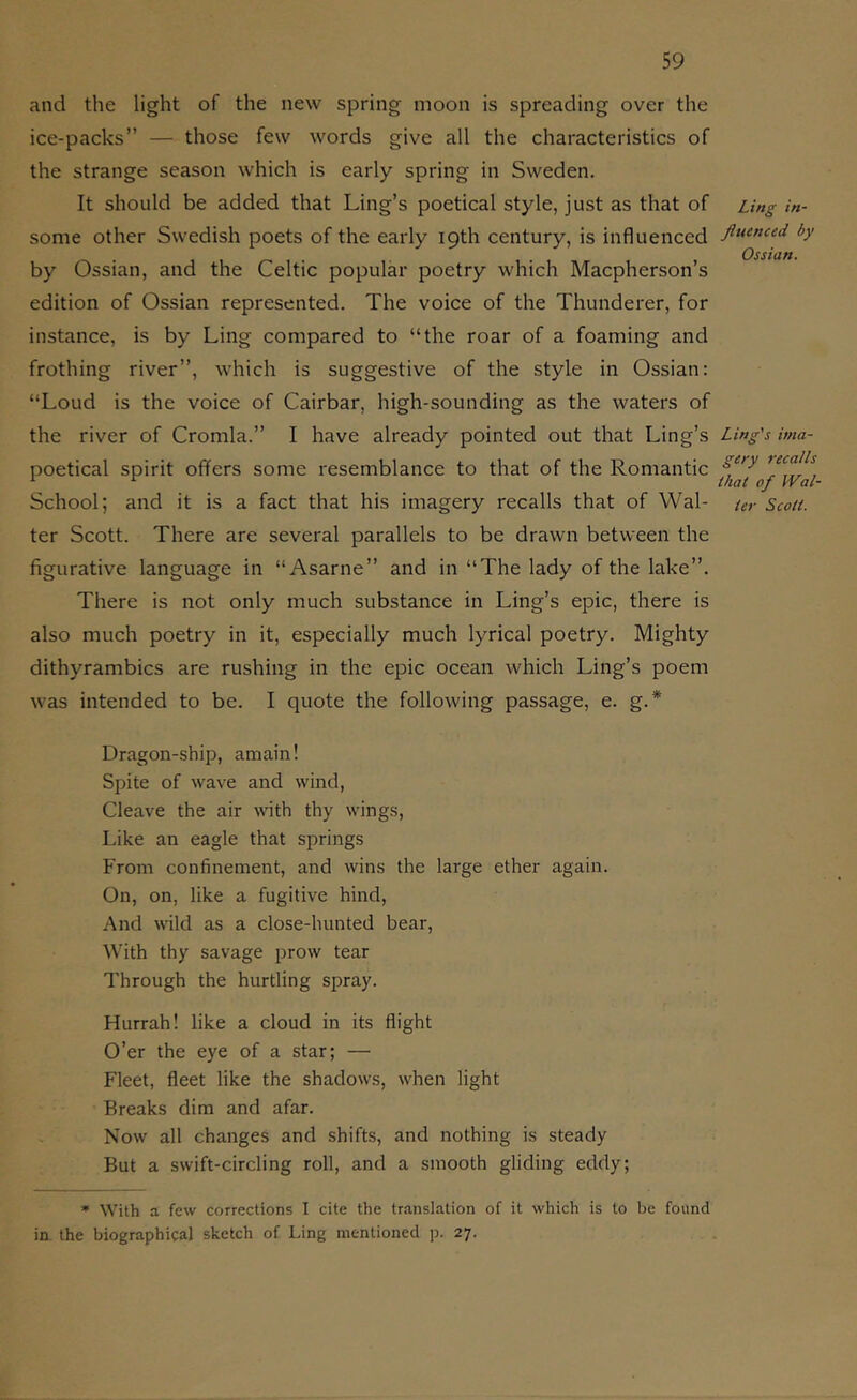 and the light of the new spring moon is spreading over the ice-packs” — those few words give all the characteristics of the strange season which is early spring in Sweden. It should be added that Ling’s poetical style, just as that of some other Swedish poets of the early 19th century, is influenced by Ossian, and the Celtic popular poetry which Macpherson’s edition of Ossian represented. The voice of the Thunderer, for instance, is by Ling compared to “the roar of a foaming and frothing river”, which is suggestive of the style in Ossian: “Loud is the voice of Cairbar, high-sounding as the waters of the river of Cromla.” I have already pointed out that Ling’s poetical spirit offers some resemblance to that of the Romantic School; and it is a fact that his imagery recalls that of Wal- ter Scott. There are several parallels to be drawn between the figurative language in “Asarne” and in “The lady of the lake”. There is not only much substance in Ling’s epic, there is also much poetry in it, especially much lyrical poetry. Mighty dithyrambics are rushing in the epic ocean which Ling’s poem was intended to be. I quote the following passage, e. g.* Dragon-ship, amain! Spite of wave and wind, Cleave the air with thy wings. Like an eagle that springs From confinement, and wins the large ether again. On, on, like a fugitive hind. And wild as a close-hunted bear. With thy savage prow tear Through the hurtling spray. Hurrah! like a cloud in its flight O’er the eye of a star; — Fleet, fleet like the shadows, when light Breaks dim and afar. Now all changes and shifts, and nothing is steady But a swift-circling roll, and a smooth gliding eddy; * With a few corrections I cite the translation of it which is to be found in the biographical sketch of Ling mentioned p. 27. Ling in- fluenced by Ossian. Ling's ima- gery recalls that of Wal- ler Scott.