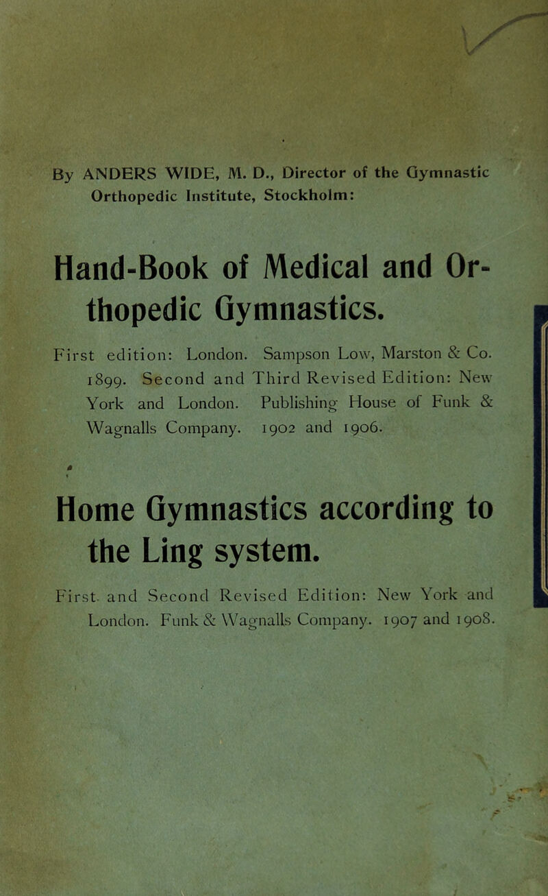 By ANDERS WIDE, M. D., Director of the Gymnastic Orthopedic Institute, Stockholm: # Hand-Book of Medical and Or- thopedic Gymnastics. First edition: London. Sampson Low, Marston & Co. 1899. Second and Third Revised Edition: New York and London. Publishing House of Funk & Wagnalls Company. 1902 and 1906. 0 % Home Gymnastics according to the Ling system. First, and Second Revised Edition: New York and London. F'unk& Wagnalls Company. 1907 and 1908. 1