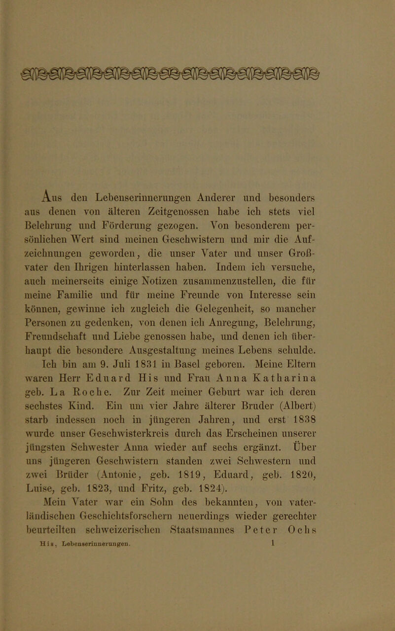 Aus den Lebenserinnerungen Anderer und besonders aus denen von älteren Zeitgenossen habe ich stets viel Belehrung und Förderung gezogen. Von besonderem per- sönlichen Wert sind meinen Geschwistern und mir die Auf- zeichnungen geworden, die unser Vater und unser Groß- vater den Ihrigen hinterlassen haben. Indem ich versuche, auch meinerseits einige Notizen zusammenzustellen, die für meine Familie und für meine Freunde von Interesse sein können, gewinne ich zugleich die Gelegenheit, so mancher Personen zu gedenken, von denen ich Anregung, Belehrung, Freundschaft und Liebe genossen habe, und denen ich über- haupt die besondere Ausgestaltung meines Lebens schulde. Ich bin am 9. Juli 1831 in Basel geboren. Meine Eltern waren Herr Eduard His und Frau Anna Katharina geh. La Roche. Zur Zeit meiner Geburt war ich deren sechstes Kind. Ein um vier Jahre älterer Bruder (Albert) starb indessen noch in jüngeren Jahren, und erst 1838 wurde unser Geschwisterkreis durch das Erscheinen unserer jüngsten Schwester Anna wieder auf sechs ergänzt. Über uns jüngeren Geschwistern standen zwei Schwestern und zwei Brüder (Antonie, geh. 1819, Eduard, geh. 1820, Luise, geh. 1823, und Fritz, geb. 1824). Mein Vater war ein Sohn des bekannten, von vater- ländischen Geschichtsforschern neuerdings wieder gerechter beurteilten schweizerischen Staatsmannes Peter Ochs His, Lebenserinnerungeu.