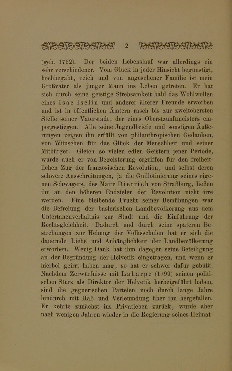 (geh. 1752). Der beiden Lebenslauf war allerdings ein sehr verschiedener. Vom Glück in jeder Hinsicht begünstigt, hochbegabt, reich und von angesehener Familie ist mein Großvater als junger Mann ins Leben getreten. Er hat sich durch seine geistige Strebsamkeit bald das Wohlwollen eines Isac Iselin und anderer älterer Freunde erworben und ist in öffentlichen Ämtern rasch bis zur zweitobersten Stelle seiner Vaterstadt, der eines Oberstzunftmeisters em- porgestiegen. Alle seine Jugendbriefe und sonstigen Äuße- rungen zeigen ihn erfüllt von philanthropischen Gedanken, von Wünschen für das Glück der Menschheit und seiner Mitbürger. Gleich so vielen edlen Geistern jener Periode, wurde auch er von Begeisterung ergriffen für den freiheit- lichen Zug der französischen Revolution, und selbst deren schwere Ausschreitungen, ja die Guillotinierung seines eige- nen Schwagers, des Maire Dietrich von Straßburg, ließen ihn an den höheren Endzielen der Revolution nicht irre werden. Eine bleibende Frucht seiner Bemühungen war die Befreiung der baslerischen Landbevölkerung aus dem Untertanenverhältnis zur Stadt und die Einführung der Rechtsgleichheit. Dadurch und durch seine späteren Be- strebungen zur Hebung der Volksschulen hat er sich die dauernde Liebe und Anhänglichkeit der Landbevölkerung erworben. Wenig Dank hat ihm dagegen seine Beteiligung an der Begründung der Helvetik eingetragen, und wenn er hierbei geirrt haben mag, so hat er schwer dafür gebüßt. Nachdem Zerwürfnisse mit Laharpe (1799) seinen politi- schen Sturz als Direktor der Helvetik herbeigeführt haben, sind die gegnerischen Parteien noch durch lange Jahre hindurch mit Haß und Verleumdung über ihn hergefallen. Er kehrte zunächst ins Privatleben zurück, wurde aber nach wenigen Jahren wieder in die Regierung seines Heimat-