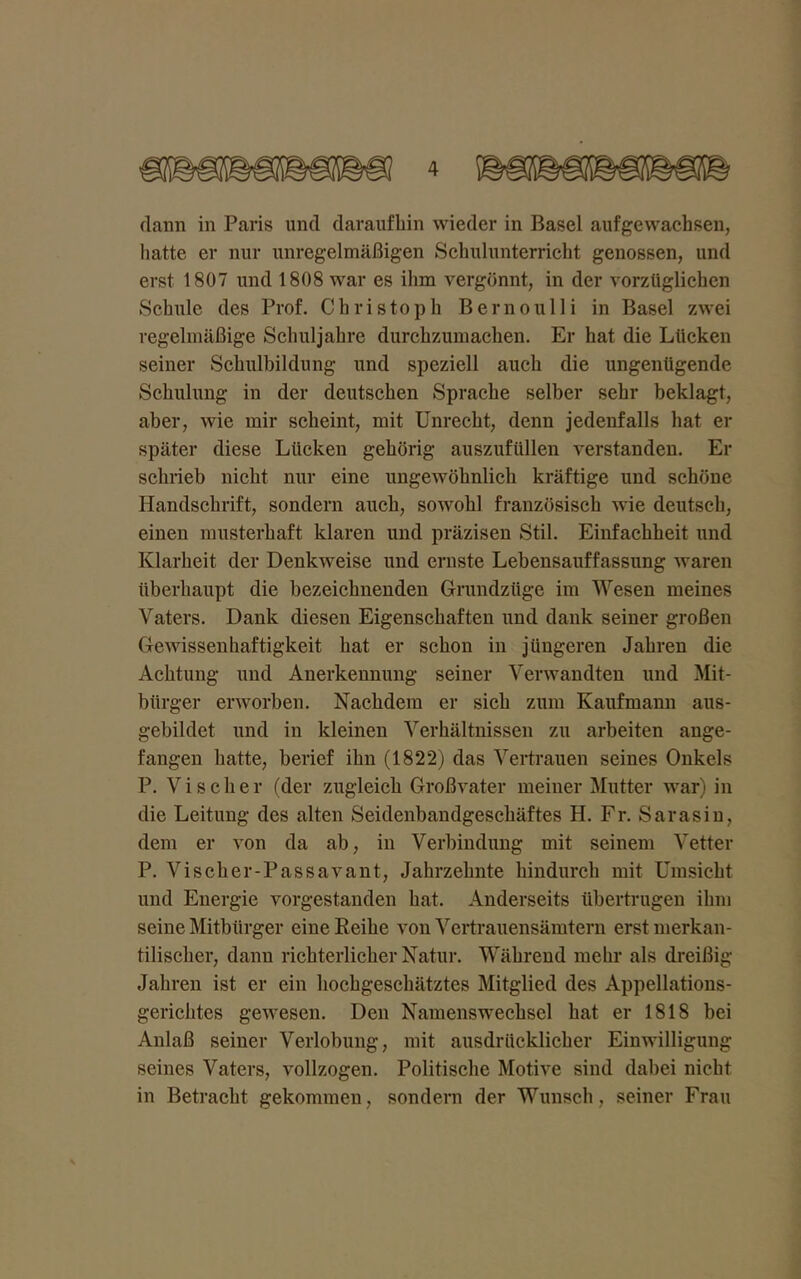 flaun in Paris und daraufhin wieder in Basel aufgewachsen, hatte er nur unregelmäßigen Schulunterricht genossen, und erst 1807 und 1808 war es ihm vergönnt, in der vorzüglichen Schule des Prof. Christoph Bernoulli in Basel zwei regelmäßige Schuljahre durchzumachen. Er hat die Lücken seiner Schulbildung und speziell auch die ungenügende Schulung in der deutschen Sprache selber sehr beklagt, aber, wie mir scheint, mit Unrecht, denn jedenfalls hat er später diese Lücken gehörig auszufüllen verstanden. Er schrieb nicht nur eine ungewöhnlich kräftige und schöne Handschrift, sondern auch, sowohl französisch wie deutsch, einen musterhaft klaren und präzisen Stil. Einfachheit und Klarheit der Denkweise und ernste Lebensauffassung waren überhaupt die bezeichnenden Grundzüge im Wesen meines Vaters. Dank diesen Eigenschaften und dank seiner großen Gewissenhaftigkeit hat er schon in jüngeren Jahren die Achtung und Anerkennung seiner Verwandten und Mit- bürger erworben. Nachdem er sich zum Kaufmann aus- gebildet und in kleinen Verhältnissen zu arbeiten ange- fangen hatte, berief ihn (1822) das Vertrauen seines Onkels P. Vischer (der zugleich Großvater meiner Mutter war) in die Leitung des alten Seidenbandgeschäftes H. Fr. Sarasiu, dem er von da ab, in Verbindung mit seinem Vetter P. Vischer-Passavant, Jahrzehnte hindurch mit Umsicht und Energie vorgestanden hat. Anderseits übertrugen ihm seine Mitbürger eine Reihe von Vertrauensämtern erst merkan- tilischer, dann richterlicher Natur. Während mehr als dreißig Jahren ist er ein hochgeschätztes Mitglied des Appellations- gerichtes gewesen. Den Namenswechsel hat er 1818 bei Anlaß seiner Verlobung, mit ausdrücklicher Einwilligung seines Vaters, vollzogen. Politische Motive sind dabei nicht in Betracht gekommen, sondern der Wunsch, seiner Frau