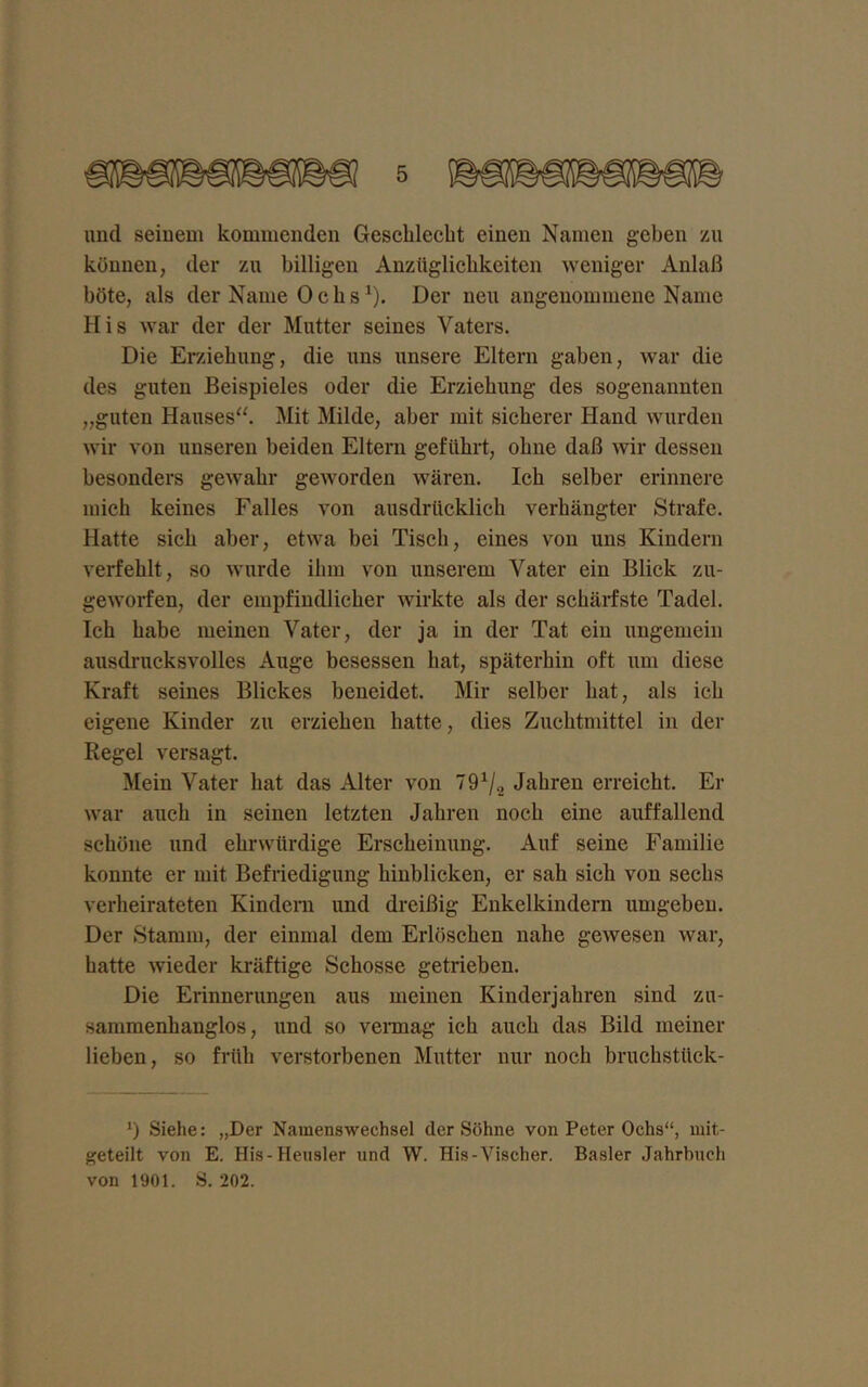 und seinem kommenden Geschlecht einen Namen geben zu können, der zu billigen Anzüglichkeiten weniger Anlaß böte, als der Name Ochs1). Der neu angenommene Name His war der der Mutter seines Vaters. Die Erziehung, die uns unsere Eltern gaben, war die des guten Beispieles oder die Erziehung des sogenannten „guten Hauses“. Mit Milde, aber mit sicherer Hand wurden wir von unseren beiden Eltern geführt, ohne daß wir dessen besonders gewahr geworden wären. Ich selber erinnere mich keines Falles von ausdrücklich verhängter Strafe. Hatte sich aber, etwa bei Tisch, eines von uns Kindern verfehlt, so wurde ihm von unserem Vater ein Blick zu- geworfen, der empfindlicher wirkte als der schärfste Tadel. Ich habe meinen Vater, der ja in der Tat ein ungemein ausdrucksvolles Auge besessen hat, späterhin oft um diese Kraft seines Blickes beneidet. Mir selber hat, als ich eigene Kinder zu erziehen hatte, dies Zuchtmittel in der Regel versagt. Mein Vater hat das Alter von 791/2 Jahren erreicht. Er war auch in seinen letzten Jahren noch eine auffallend schöne und ehrwürdige Erscheinung. Auf seine Familie konnte er mit Befriedigung hinblicken, er sah sich von sechs verheirateten Kindern und dreißig Enkelkindern umgeben. Der Stamm, der einmal dem Erlöschen nahe gewesen war, hatte wieder kräftige Schosse getrieben. Die Erinnerungen aus meinen Kinderjahren sind zu- sammenhanglos, und so vermag ich auch das Bild meiner lieben, so früh verstorbenen Mutter nur noch bruchstück- 1) Siehe: „Der Namenwechsel der Söhne von Peter Ochs“, mit- geteilt von E. His-Heusler und W. His-Vischer. Basler Jahrbuch von 1901. S. 202.