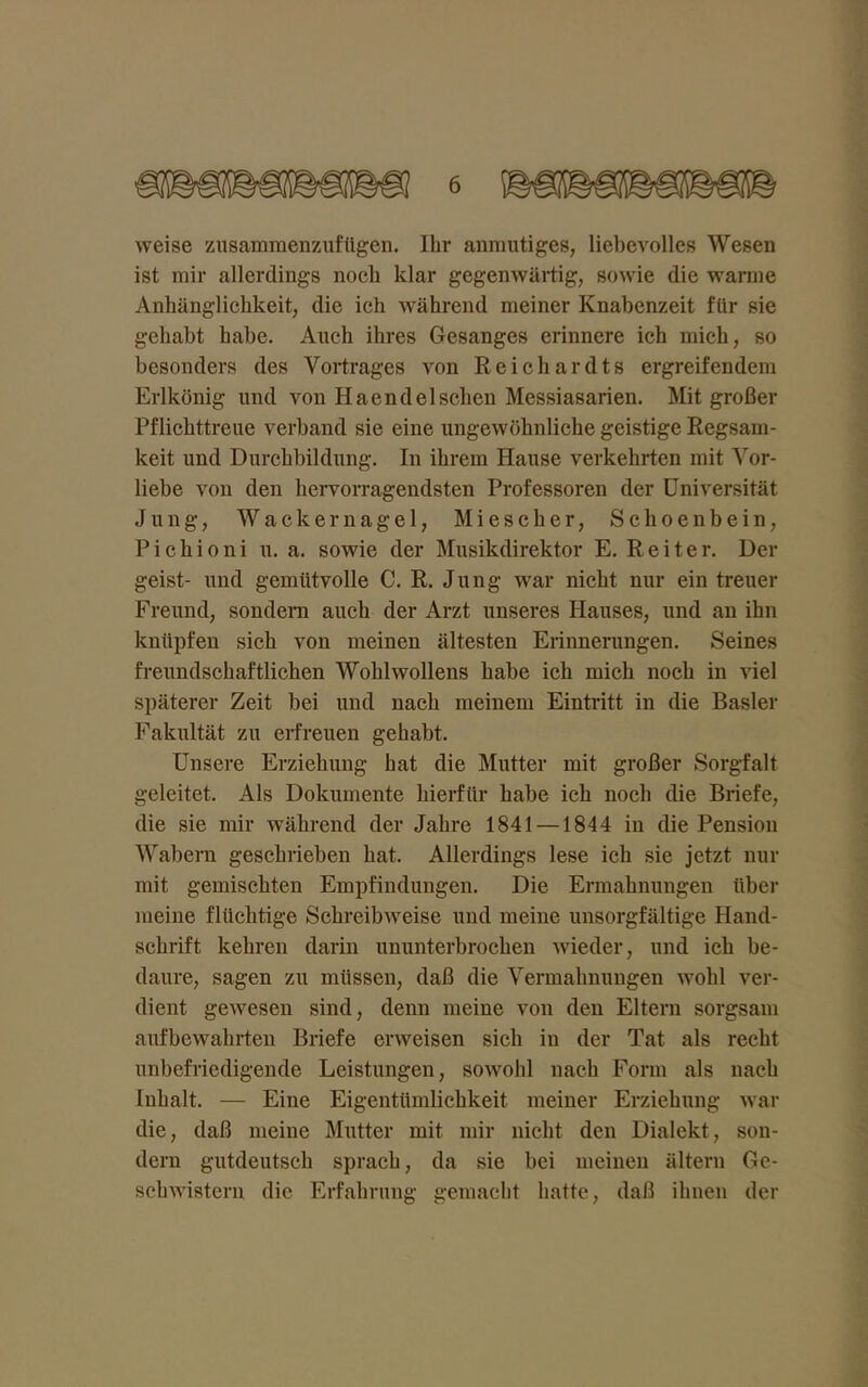 weise zusammenzufügen. Ihr anmutiges, liebevolles Wesen ist mir allerdings noch klar gegenwärtig, sowie die wanne Anhänglichkeit,, die ich während meiner Knabenzeit für sie gehabt habe. Auch ihres Gesanges erinnere ich mich, so besonders des Vortrages von Reichardts ergreifendem Erlkönig und von Haendel sehen Messiasarien. Mit großer Pflichttreue verband sie eine ungewöhnliche geistige Regsam- keit und Durchbildung. In ihrem Hause verkehrten mit Vor- liebe von den hervorragendsten Professoren der Universität Jung, Wackernagel, Miescher, Sclioenbein, Pichioni u. a. sowie der Musikdirektor E. Reiter. Der geist- und gemütvolle C. R. Jung war nicht nur ein treuer Freund, sondern auch der Arzt unseres Hauses, und an ihn knüpfen sich von meinen ältesten Erinnerungen. Seines freundschaftlichen Wohlwollens habe ich mich noch in viel späterer Zeit bei und nach meinem Eintritt in die Basler Fakultät zu erfreuen gehabt. Unsere Erziehung hat die Mutter mit großer Sorgfalt geleitet. Als Dokumente hierfür habe ich noch die Briefe, die sie mir während der Jahre 1841 —1844 in die Pension Wabern geschrieben hat. Allerdings lese ich sie jetzt nur mit gemischten Empfindungen. Die Ermahnungen über meine flüchtige Schreibweise und meine unsorgfältige Hand- schrift kehren darin ununterbrochen wieder, und ich be- daure, sagen zu müssen, daß die Vermahnungen wohl ver- dient gewesen sind, denn meine von den Eltern sorgsam aufbewahrten Briefe erweisen sich in der Tat als recht unbefriedigende Leistungen, sowohl nach Form als nach Inhalt. — Eine Eigentümlichkeit meiner Erziehung war die, daß meine Mutter mit mir nicht den Dialekt, son- dern gutdeutsch sprach, da sie bei meinen altern Ge- schwistern die Erfahrung gemacht hatte, daß ihnen der