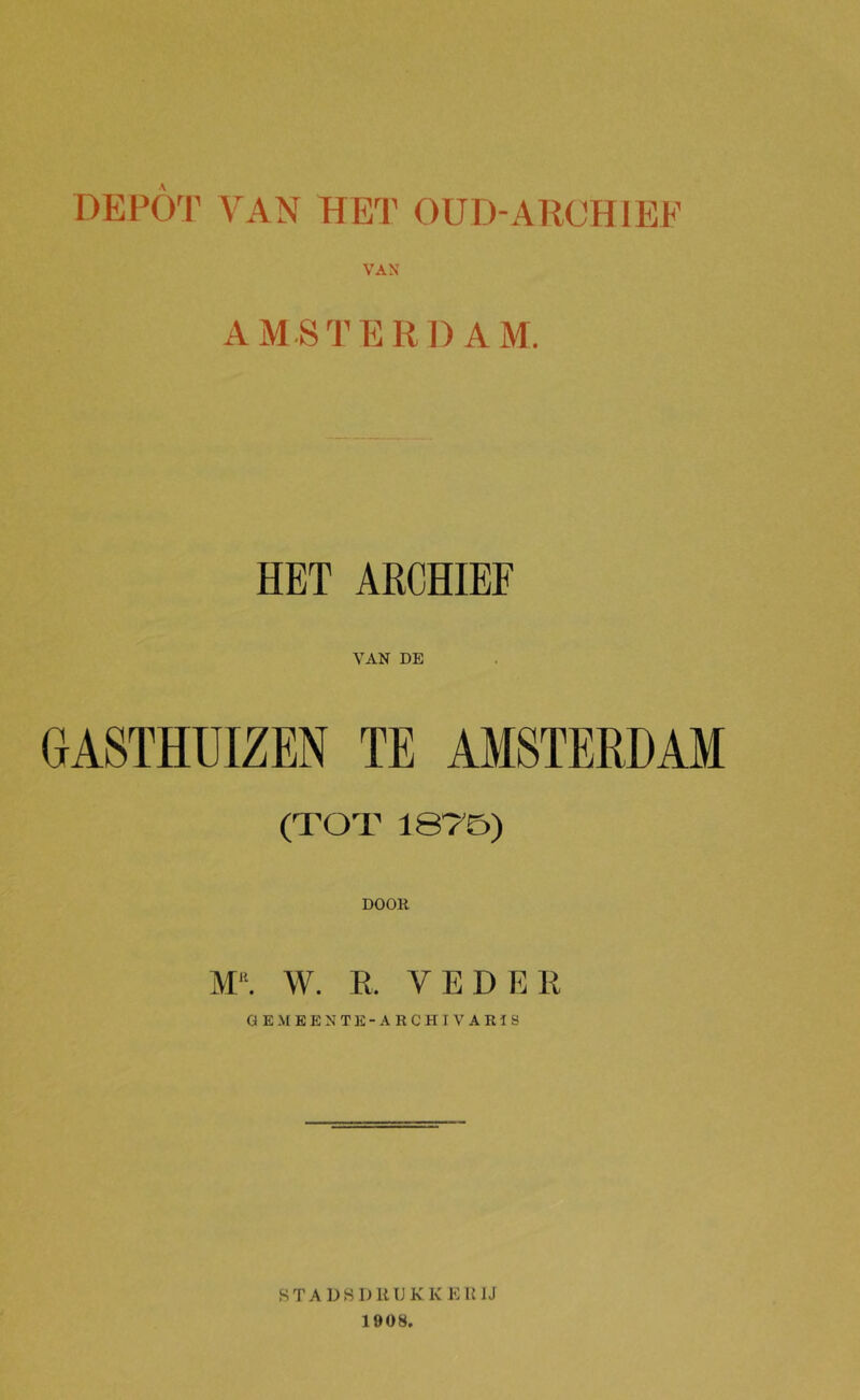 DEPO^f’ VAN HEI' OUD-ARCHIEF VAX AMSTERDAM. HET ARCHIEF VAN DE GASTHUIZEN TE AMSTERDAM (TOT 187B) DOOR M“. W. R. VEDER OEM EEN TE-ARCHIVARIS STADSDRUKKERIJ 1908.