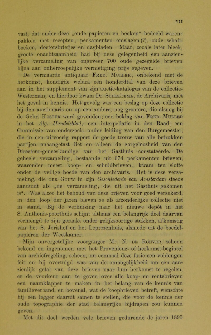 vast, dat onder deze „oude papieren en boeken“ bedoeld waren: pakken met recepten, perkamenten omslagen (?), oude schaft- boeken, doctorsbrietjes en dagbladen. Maar, zooals later bleek, groote onachtzaamheid had bij deze gelegenheid een aanzien- lijke verzameling van ongeveer 700 oude gezegelde brieven bijna aan onherroepelijke vernietiging prijs gegeven. De vermaarde antiquaar Fred. Muller, onbekend met de herkomst, kondigde weldra een honderdtal van deze brieven aan in het supplement van zijn auctie-katalogus van de collectie- Westerman, en hierdoor kwam Dr. Scheltema, de Archivaris, met liet geval in kennis. Het gevolg was een beslag op deze collectie bij den auctionaris en op een andere, nog grootere, die alsnog bij de Gebr. Koster werd gevonden; een beklag van Fred. Muller in het Alg. Handelsblad; een interpellatie in den Raad; een Commissie van onderzoek, onder leiding van den Burgemeester, die in een uitvoerig rapport de goede trouw van alle betrokken partijen onaangetast liet en alleen de zorgeloosheid van den Directeur-geneeskundige van het Gasthuis constateerde. De geheele verzameling, bestaande uit 674 perkamenten brieven, waaronder meest koop- en schuldbrieven, kwam ten slotte onder de veilige hoede van den archivaris. Het is deze verza- meling, die TER Gouw in zijn GescMedenü van Amsteo'dam steeds aanduidt als „de verzameling, die uit het Gasthuis gekomen is“. Was alzoo het behoud van deze blieven voor goed verzekerd, in den loop der jaren bleven ze als afzonderlijke collectie niet in stand. Bij de verhuizing naar het nieuwe depót in het S. Anthonis-poorthuis schijnt althans een belangrijk deel daarvan vermengd te zijn geraakt onder gelijksoortige stukken, afkomstig van liet S. Jorishof en het Leprozenhuis, alsmede uit de boedel- papieren der Weeskamer. Mijn onvergetelijke voorganger Mr. N. de Roever, schoon bekend en ingenomen met het Provenienz- of herkomst-beginsel van archiefregeling, scheen, nu eenmaal deze fusie een voldongen feit en hij overtuigd was van de onmogelijkheid om een aan- zienlijk getal van deze brieven naar hun herkomst te regelen, er de voorkeur aan te geven over alle koop- en rentebrieven een naamklapper te maken in het belang van de kennis van familieverband, en bovenal, wat de koopbrieven betreft, wenschte hij een legger daaruit samen te stellen, die voor de kennis der oude topographie der stad belangrijke bijdragen zou kunnen geven. Met dit doel werden vele brieven gedurende de jaren 1895