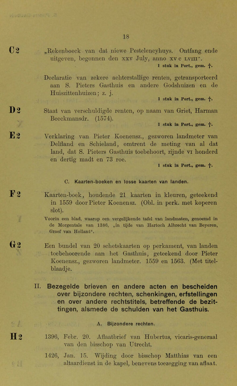 D2 E2 r2 „Rekenboeck van dat niewe Pestelencyhuys. Ontfang ende uitgeven, begonnen den xxv July, anno xv c lviii'*. 1 stuk la Port,, gom. Declaratie van zekere acliterstallige renten, getransporteerd aan S. Pieters Gasthuis en andere Godsliuizen en de Huiszittenhuizen; z. j. 1 stuk iu Port., gom. -j-. Staat van verschuldigde renten, op naam van Griet, Harman Beeckmansdr. (1574). 1 stuk lu Port., gom. -l. Verklaring van Pieter Koenensz., gezworen landmeter van Delfland en Schieland, omtrent de meting van al dat land, dat S. Pieters Gasthuis toebehoort, zijnde vi honderd en dertig madt en 73 roe. 1 stuk In Port., gom. -J*. C. Kaarten-boeken en losse kaarten van landen. Kaarten-boek, houdende 21 kaarten in kleuren, geteekend in 1659 door Pieter Koenensz. (Obl. in perk. met koperen slot). Voorin een blad, waarop een vergelijkende tafel van landmaten, genoemd in de Morgentale van 1386, „in tijde van Hartoch Albrecht van Beyeren, Graef vali Hollant. Een bundel van 20 schetskaarten op perkament, van landen toebehoorende aan het Gasthuis, geteekend door Pieter Koenensz., gezworen landmeter. 1559 en 1563. (Met titel- blaadje. II. Bezegelde brieven en andere acten en bescheiden over bijzondere rechten, schenkingen, erfstellingen en over andere rechtstitels, betreffende de bezit- tingen, alsmede de schulden van het Gasthuis. ‘ , A. Bijzondere rechten. H2 1396, Febr. 20. Aflaatbrief van Hubertus, vicaris-generaal van den bisschep van Utrecht. 1426, Jan. 15. Wijding door bisschep Matthias van een altaardienst in de kapel, benevens toezegging van aflaat.