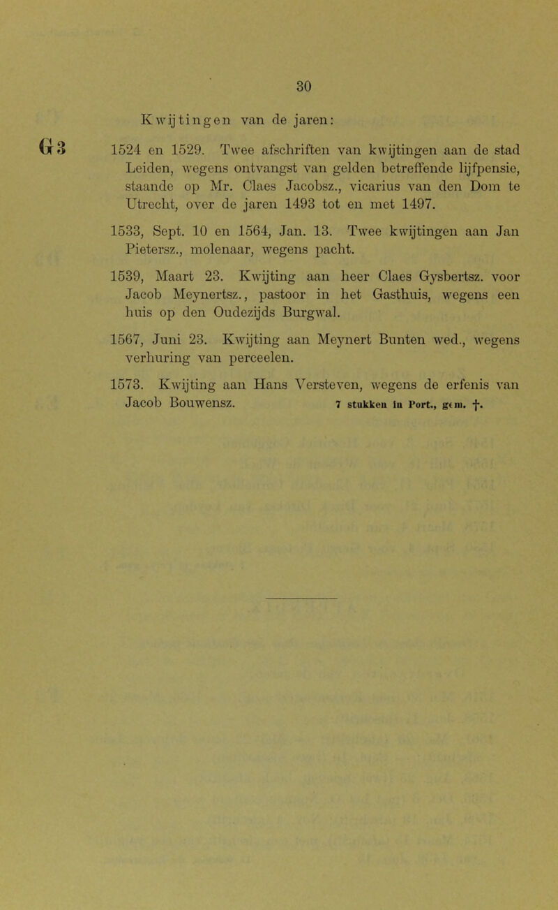 30 Kwijtingen van de jaren: 1524 en 1529. Twee afschriften van kwijtingen aan de stad Leiden, wegens ontvangst van gelden betreffende lijfpensie, staande op Mr. Claes Jacobsz., vicarius van den Dom te Utrecht, over de jaren 1493 tot en met 1497. 1533, Sept. 10 en 1564, Jan. 13. Twee kwijtingen aan Jan Pietersz., molenaar, wegens pacht. 1539, Maart 23. Kwijting aan heer Claes Gysbei-tsz. voor Jacob Meynertsz., pastoor in het Gasthuis, wegens een huis op den Oudezijds Burgwal. 1567, Juni 23. Kwijting aan Mejmert Bunten wed., wegens verhuring van perceelen. 1573. Kwijting aan Hans Versteven, wegens de erfenis van