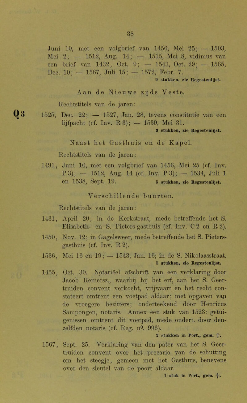 Juni 10, met een volgbrief van 1456, Mei 25; — 1503, Mei 2; — 1512, Aug. 14; — 1515, Mei 8, vidimus van een brief van 1432, Oct. 9; — 1543, Oct. 29; — 1565, Dec. 10; — 1567, Juli 15; — 1572, Febr. 7. 9 stukken, zie Regesteiilüst. Aan de Nieuwe zijds Veste. Rechtstitels van de jaren: 1525, Dec. 22; — 1527, Jan. 28, tevens constitutie van een lijfpacht (cf. Inv. R3); — 1539, Mei 31. 3 stnkkon, zie Regcstenl^st. Naast het Gasthuis en de Kapel. Rechtstitels van de jaren: 1491, Juni 10, met een volgbrief van 1456, Mei 25 (cf. Inv. F 3); — 1512, Aug. 14 (cf. Inv. F 3); — 1534, Juli 1 en 1538, Sept. 19. 5 stukken, zie Regesteugjst. Verschillende buurten. Rechtstitels van de jaren: 1431, April 20; in de Kerkstraat, mede betreffende het S. Elisabeth- en S. Fieters-gasthuis (cf. Inv. C 2 en R 2). 1450, Nov. 12; in Gagelsweer, mede betreffende het S. Fieters- gasthuis (cf. Inv. R 2). 1536, Mei 16 en 19; — 1543, Jan. 16; in de S. Nikolaasstraat. 5 stukken, zie Regesteulgst. 1455, Oct. 30. Notariëel afschrift van een verklaring door Jacob Reinersz., waarbij hij het erf, aan het S. Geer- truiden convent verkocht, vrijwaart en het recht con- stateert omtrent een voetpad aldaar; met opgaven vap de vroegere bezitters; onderteekend door Henricus Sampongen, notaris. Annex een stuk van 1523: getui- genissen omtrent dit voetpad, mede ondert. door den- zelfden notaris (cf. Reg. n®. 996). 2 stokken In Port., geni. *}*. 1567, Sept. 25. Verklaring van den pater van het S. Geer- truiden convent over het precario van de schutting om het steegje, gemeen met het Gasthuis, benevens over den sleutel van de poort aldaar. 1 stuk In Port., gem. I*.