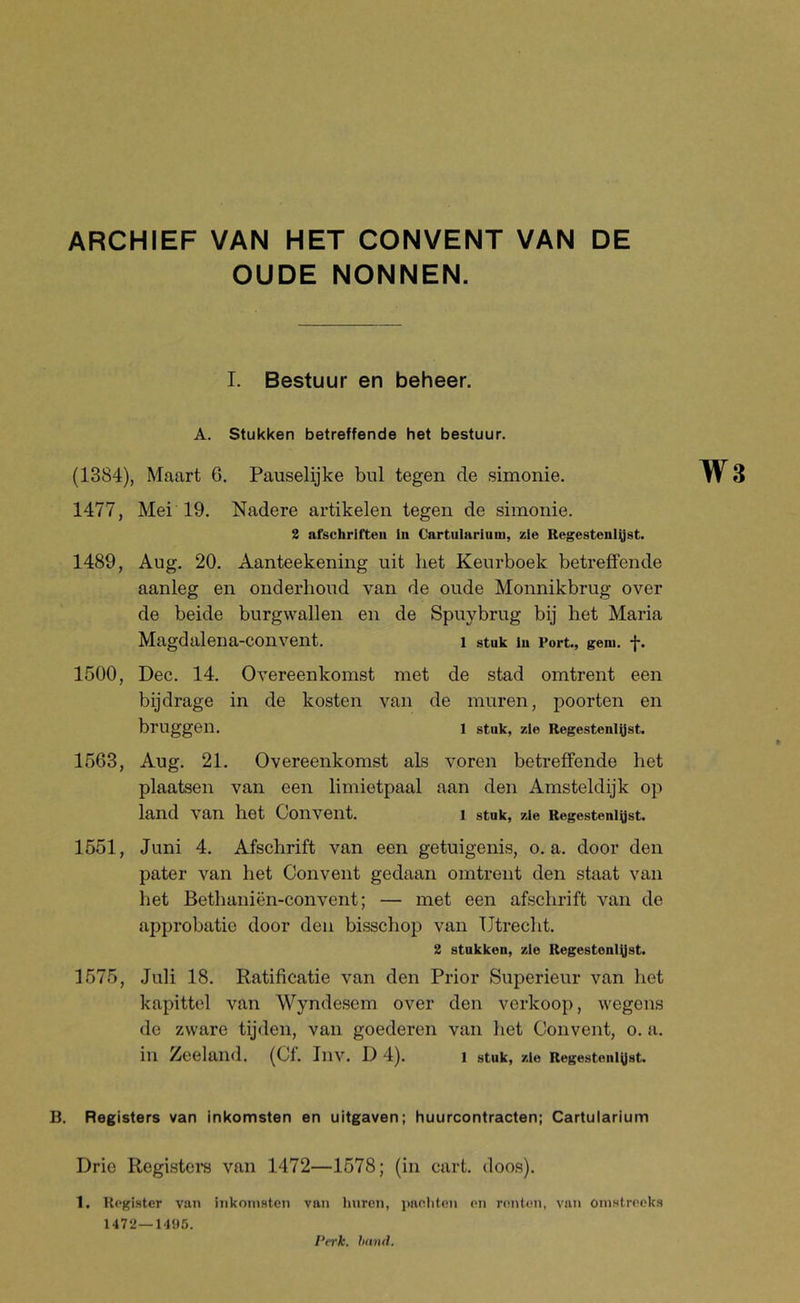 OUDE NONNEN. I. Bestuur en beheer. A. Stukken betreffende het bestuur. (1384), Maart 6. Pauselijke bul tegen de simonie. ^jV 3 1477, Mei'19. Nadere artikelen tegen de simonie. 2 afschrifteu in Cartularium, zie Regestenlyst. 1489, Aug. 20. Aanteekening uit liet Keurboek betreffende aanleg en onderhoud van de oude Monnikbrug over de beide burgwallen en de Spuybrug bij het Maria Magdalena-convent. i stuk in Port., gem. f. 1500, Dec. 14. Overeenkomst met de stad omtrent een bijdrage in de kosten van de muren, poorten en bruggen. 1 stuk, zie Regesteniyst. 1563, Aug. 21. Overeenkomst als voren betreffende het plaatsen van een limietpaal aan den Amsteldijk op land van het Convent. i stuk, zie Regesteniyst. 1551, Juni 4. Afschrift van een getuigenis, o. a. door den pater van het Convent gedaan omtrent den staat van het Bethaniën-convent; — met een afschrift van de approbatie door den bisschop van Utrecht. 2 stukken, zie Regestonl^st. 1575, Juli 18. Ratificatie van den Prior Superieur van het kapittel van Wyndesem over den verkoop, wegens de zware tijden, van goederen van het Convent, o. a. in Zeeland. (Cf. Inv. D 4). i stuk, zie Regesteniyst. B. Registers van inkomsten en uitgaven; huurcontracten; Cartularium Drie Registera van 1472—1578; (in cart. doos). 1. Register van inkomsten van Iniren, paoliten en renten, van omstreeks 1472—1495. 11(171(1.