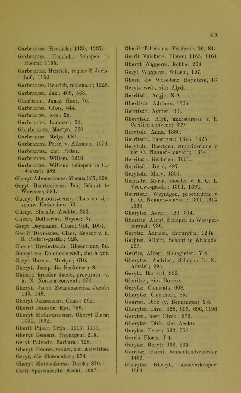 Garbrantsz. Henvick; 1130, 1237. Gerbrautsz. Henrick, Scliepen in Hoorn; 1105. Garbrantsz. Henrick, regent S. Joris- hof; 1150. Garbrantsz. Henrick, molenaar; 1223. Garbrantsz. Jan; 409, 563. Gharbrant, Jansz. Haer, 76. Garbrantsz. Claes, 644. Garbrantsz. Koe; 58. Garbrantsz. Lambert, 58. Gberbrantsz. Martyn, 760. Garbrantsz. Molys, 681. Garbrantsz. Peter, v. Alkmaar, 1074. Garbrantsz., zie: Pieter. Garbrantsz. Willem, 1310. Garbrantsz. Willem, Schepen in 0.- Amstel; 982. Gheryt Adamszoensz. Meeus; 357, 358. Geryt Baertszoensz. Jan, Schout te Wormei*; 581. Gheryt Bertoutszoensz. Claes en zijn vrouw Kathorine; 62. Gheryt Blocxdr. Aechte, 353. Gherit, Bollaertsz. Heyne; 37. Geryt Deyinansz. Claes; 914, 1091. Gerrit Deymansz. Claes, Regent v. h. S. Pieters-gasth.; 925. Gheryt Dyedertsz.dr. Gheertruut, 53. Gheryt van Dommens wed., zie: Alydt. Geryt Harenz. Mertyn; 616. Gheryt, Jacop die Boekersz.; 8. Gbierit, broeder Jacob, procurator v. h. N. Nonnen-convent; 276. Gheryt. Jacob Zwanenzoensz. Jacob; 145, 148. Gheiyt Janszoensz, Claes; 592. Gheriit Janszdr. Eys, 756. Gberyt Matheuszoensz. Gheryt Claes; 1091, 1092. Gherit Pijldr. Tryn; 1110, 1111. Gberyt Oemenz. Heyntgen; 215. Geryt Palendr. Barbara; 728. Gheryt Potersz. vrouw, zie: Aelwitten. Geryt, die Slotemaker; 574. Gheryt Slotemakersz. Dirck; 870. Gerit Sparwaersdr. Aecht, 1067. Gherit Telschenz. Vrederic; 29, 84. Gerrit Valckenz. Pieter; 1163, 1164. Gheryt Wiggersz. Robbe; 268. Geryt Wiggersz. Willem, 197. Gherit die Wreedenz. Heynigin, 13. Geryts wed., zie: Alydt. Gerritsdr. Aegje, N 9. Gheritsdr. Adriana, 1365. Gen'itsdr. Agniet, B 3. Gherytsdr. Alyt, ministoresse v. h. Cecilien-convent; 329. Geiytsdr. Anna, 1380. Gerritsdr. Baertgen; 1343, 1425. Gerytsdr. Baertgen, suppriorrinne v. het O. Nonnen-convent; 1314. Gerritsdr. Gerbrich, 1001. Gex*ritsdr. Jutte, 497. Gerytsdr. Mary, 1351. I Geritsdr. Marie, moeder v. h. O. L. Vrouwe-gasth.; 1391, 1392. Gerritsdr. Weyntgen, procuratrix v. h. O. Nonnen-convent; 1300.1314, 1336. Gherytsz. Aernt; 122, 314. Gheritsz. Aernt, Schepen in Weesper- carspel; 936. Gerytsz. Adriaen, chirurgijn; 1234. Gerytsz. Allairt, Schout in Abcoude; 267. Gerrits, Albert, tinnegieter; Y 8. Gherytsz. Andries, Schepen in N.- Amstel; 295. Gerytz. Bartout, 922. Gheritsz., zie: Buerse. Gerytsz. Clements, 608. Gherytsz. Clemment, 857. Geurtsz. Dirk (v. Beuningen) Y 8. Gherytsz. Dirc; 328, 895, 896, 1198. Gerytsz., heer Dirck; 872. Gherytsz. Dirk, zie: Aechte. Gerytsz. Evert; 532, 754. Gerrix Floris, T 4. Gerytsz. Geryt; 608, 965. Gerritsz. Gerrit, binnenlandsvaarder, 1492. Gherytsz. Gheryt, lakenverkooper; 1264.