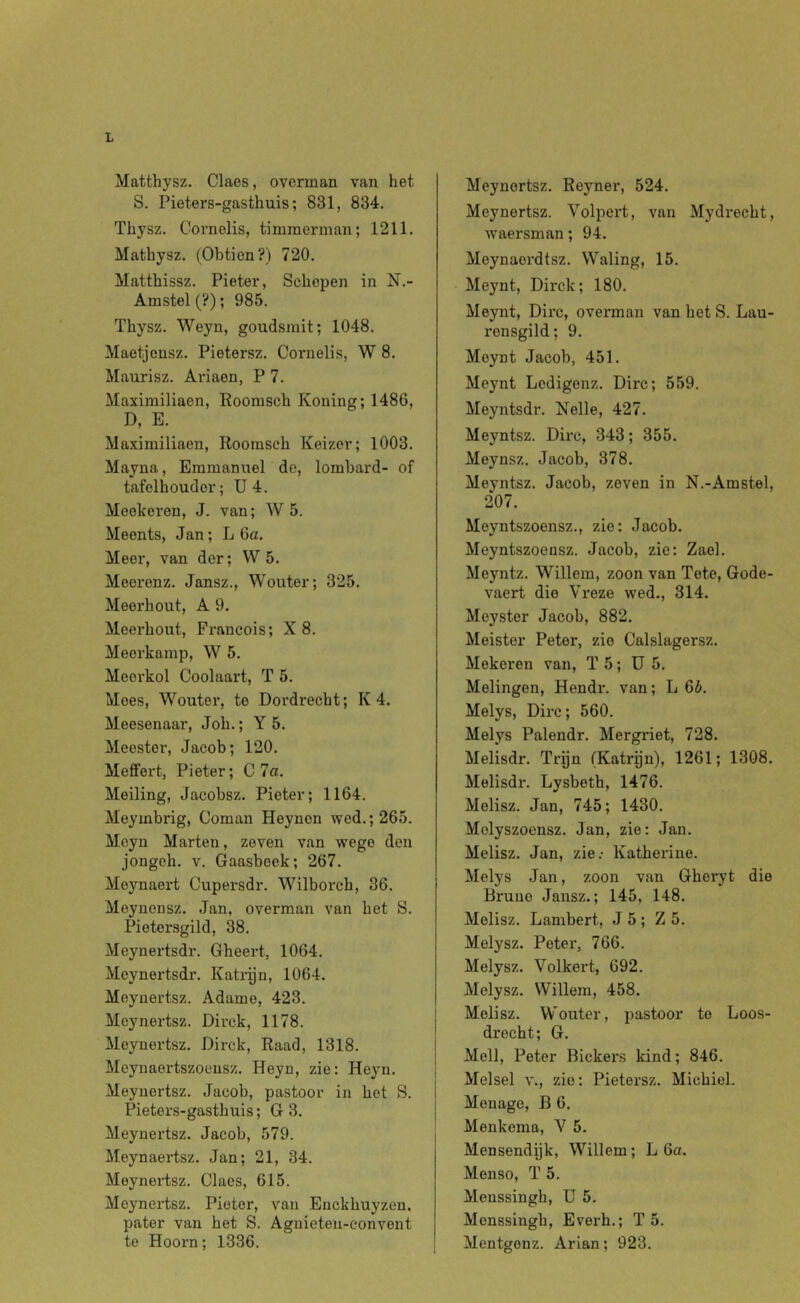 Matthysz. Claes, overman van het S. Pieters-gasthuis; 831, 834. Thysz. Cornelis, timmerman; 1211. Matbysz. (Obtien?) 720. Matthissz. Pieter, Schepen in N.- Amstel (?); 985. Thysz. Weyn, goudsmit; 1048. Maetjousz. Pietersz. Cornelis, W 8. Maurisz. Ariaen, P 7. Maximiliaen, Roomsch Koning; 1486, D, E. Maximiliaen, Roomsch Keizer; 1003. Mayna, Emmanuel de, lombard- of tafelhouder; ü 4. Meekeren, J. van; W 5. Meents, Jan; L 6a. Meer, van der; W 5. Meerenz. Jansz., Wouter; 325. Meerhout, A 9. Meerhout, Francois; X 8. Meerkamp, W 5. Meei'kol Coolaart, T 5. Moes, Wouter, te Doi’di'echt; K 4. Meesenaar, Joh.; Y 5. Meester, Jacob; 120. Meffert, Pieter; C 7a. Meiling, Jacobsz. Pieter; 1164. Meymbrig, Coman Heynen wed.; 265. Moyn Marten, zeven van wego den jongeh. V. Gaasbeek; 267. Meynaert Cupersdr. Wilborch, 36. Meynensz. Jan, overman van het S. Pietersgild, 38. Meynertsdr. Gheert, 1064. Meynertsdr. Katrijn, 1064. Moynertsz. Adame, 423. Meynertsz. Dirck, 1178. Meynertsz. Dirck, Raad, 1318. Meynaertszoensz. Heyn, zie: Heyn. Meynertsz. Jacob, pastoor in het S. Pieters-gasthuis; G 3. Meynertsz. Jacob, 579. Meynaertsz. Jan; 21, 34. Meynertsz. Claes, 615. Meynertsz. Pieter, van Enckhuyzen. pater van het S. Agnieten-convent te Hoorn; 1336. Meynertsz. Reyner, 524. Meynertsz. Volpert, van Mydrecht, waersman; 94. Meynaordtsz. Waling, 15. Meynt, Dirck; 180. Meynt, Dirc, overman van het S. Lau- ronsgild; 9. Meynt Jacob, 451. Meynt Ledigenz. Dirc; 559. Meyntsdr. Nelle, 427. Meyntsz. Dirc, 343; 355. Meynsz. Jacob, 378. Meyntsz. Jacob, zeven in N.-Amstel, 207. Meyntszoensz., zie: Jacob. Meyntszoensz. Jacob, zie: Zael. Meyntz. Willem, zoon van Tete, Gode- vaert die Vreze wed., 314. Meyster Jacob, 882. Meister Peter, zie Calslagersz. Mokeren van, T 5; ü 5. Melingen, Hendr. van; L 6b. Melys, Dirc; 560. Melys Palendr. Mergriet, 728. Melisdr. Trijn (Katrijn), 1261; 1308. Melisdr. Lysbeth, 1476. Melisz. Jan, 745; 1430. Melyszoensz. Jan, zie: Jan. Melisz. Jan, zie.- Katherine. Melys Jan, zoon van Gheryt die Bruue Jansz.; 145, 148. Melisz. Lambert, J 5 ; Z 5. Melysz. Peter, 766. Melysz. Volkert, 692. Melysz. Willem, 458. Melisz. VV'outer, pastoor te Loos- drecht; G. Mell, Peter Bickers kind; 846. Melsel V., zie: Pietersz. Michiel. Menage, B 6. Menkema, Y 5. Mensendpk, Willem; L 6a. Menso, T 5. Menssingh, ü 5. Menssingh, Everh.; T 5. Mentgonz. Arian; 923.