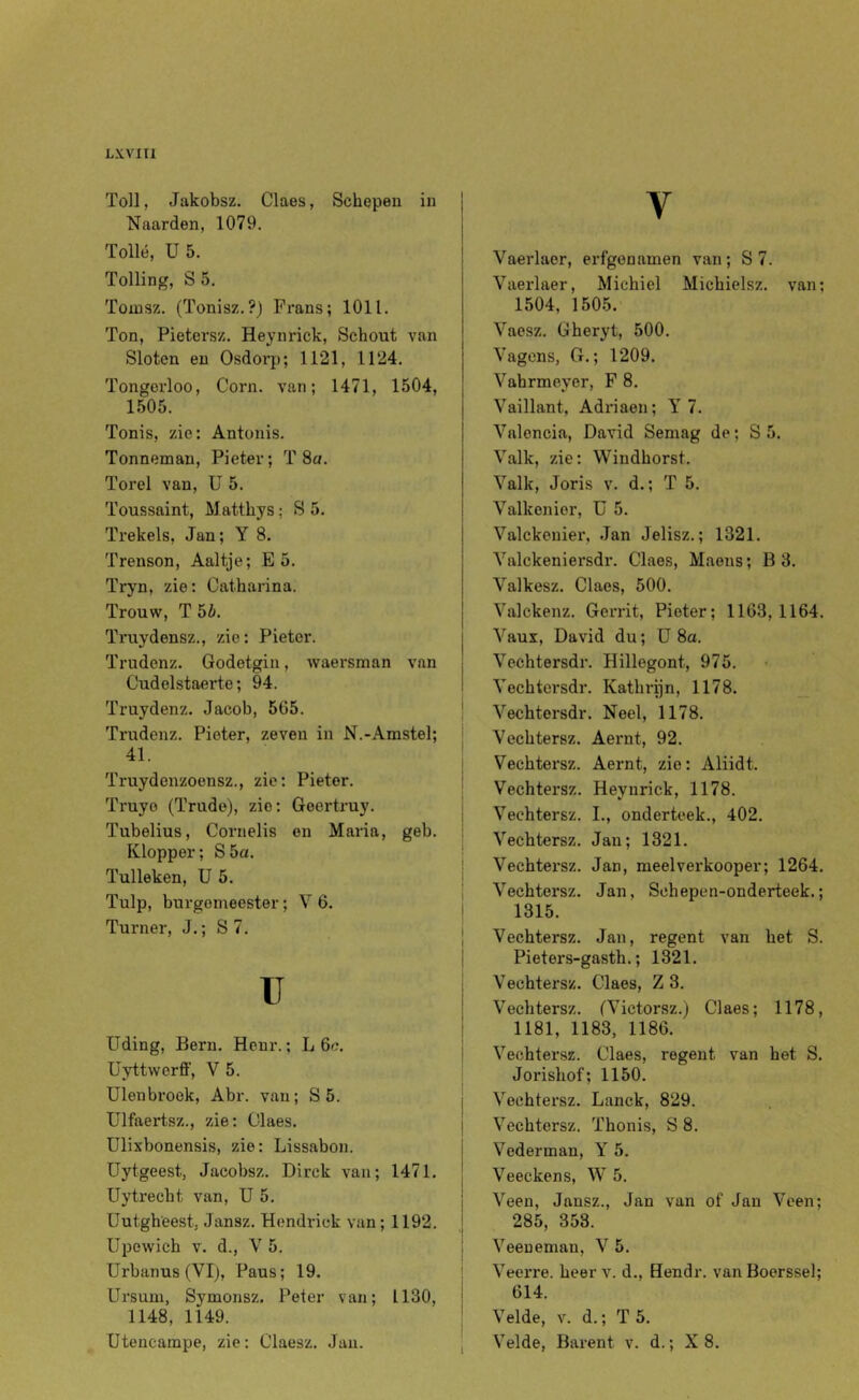 Toll, Jakobsz. Claes, Schepen in Naarden, 1079. Tollé, Ü5. Tolling, S5. Tomsz. (Tonisz.?) Frans; 1011. Ton, Pietersz. Heynrick, Schout van Sloten en Osdorp; 1121, 1124. Tongerloo, Corn. van; 1471, 1504, i 1505. Tonis, zie: Antonis. Tonneman, Pieter; T 8a. Torel van, U 5. Toussaint, Matthys; S 5. Trekels, Jan; Y 8. Trenson, Aaltje; E 5. Tryn, zie: Catharina. Trouw, T5i. j Truydensz., zie: Pieter. j Trudenz. Godetgin, waei-sman van j Cudelstaerte; 94. I Truydenz. Jacob, 565. ' Trudenz. Pieter, zeven in N.-Amstel; 41- ; Truydenzoensz., zie: Pieter. i Truyo (Trude), zie: Goertruy. Tubelius, Cornelis on Maria, geb. Klopper; S 5a. Tulleken, U 5. Tulp, burgemeester; V 6. j Turner, J.; S7. i u i } üding, Bern. Henr.; L 6c. j üyttwerff, V 5. Uien broek, Abr. van ; S 5. j Ulfaertsz., zie: Olaes. j Ulixbonensis, zie: Lissabon. i I Uytgeest, Jacobsz. Direk van; 1471. | Uytrecht van, U 5. j Uutgheest, Jansz. Hendrick van; 1192. | üpowich V. d., V 5. 1 Urbanus (VIj, Paus; 19. | Ursum, Symonsz. Peter van; 1130, ! 1148, 1149. ' Utencampe, zie: Claesz. Jan. , V Vaerlaer, erfgenamen van; S 7. Vaerlaer, Michicl Michielsz. van; 1504, 1505. Vaesz. Gheryt, 500. Vagens, G.; 1209. Vahrmeyer, F 8. Vaillant. Adriaen; Y 7. Valoncia, David Semag de; S 5. Valk, zie: Windhorst. Valk, Joris v. d.; T 5. Valkenier, ü 5. Valckenier, Jan Jelisz.; 1321. Valckeniersdr. Claes, Maens; B 3. Valkesz. Claes, 500. Valekenz. Gerrit, Pieter; 1163,1164. Vaux, David du; ü 8a. Vechtersdr. Hillegont, 975. Vechtersdr. Kathi-ijn, 1178. Vechtersdr. Neel, 1178. Vechtersz. Aernt, 92. Vechtersz. Aernt, zie: Aliidt. Vechtersz. Heynrick, 1178. Vechtersz. L, onderteek., 402. Vechtersz. Jan; 1321. Vechtersz. Jan, meelverkooper; 1264. Vechtersz. Jan, Schepen-onderteek.; 1315. Vechtersz. Jan, regent van het S. Pieters-gasth.; 1321. Vechtersz. Claes, Z 3. Vechtersz. fVictorsz.) Claes; 1178, 1181, 1183, 1186. Vechtersz. Claes, regent van het S. Jorishof; 1150. Vechtersz. Lanck, 829. Vechtersz. Thonis, S 8. Vederman, Y 5. Veeckens, W 5. Veen, Jansz., Jan van of Jan Veen; 285, 353. Veeueman, V 5. Veerre. heer v. d., Hendr. vanBoerssel; 614. Velde, V. d.; T 5. Velde, Barent v. d.; X 8.