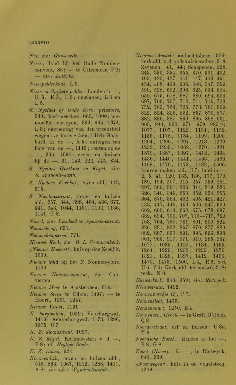 LÏXXVI]! Nfa, zie: Gansoorde. Nesse j land bg bet Oude Nonneu- couYOnt, 85; — te Uitermeer, P2; — zie: Lutticke. Nessepolderkade, L 5. Nesse en Spylce{r)polder. Landen in —, H 5, K5, L3; omslagen, L3 en L5. S. Ni/claes of Oude Kerk: priesters, 530; kerkmeesters, 665, 1000; me- morit^n, vicaryen, 390, 665, 1374, L 3; oinrooping van den preekstoel wegens verloren zaken, 1318; Gods- bord in de —, A 5; onteigen ten bate van de —, 1115; renten op de —, 305, 1094; erven en buizen bij de —, 31, 143, 222, 745, 834. S. Nyclaes Gasthuis en Kapel, zie: S, Anthnnis-yasth. S. Nyclaes Kerkhof, erven ald., 143, 515. 5. Nicolaasstraat, erven en buizen ald., 257, 344, 398, 404, 436, 677, 941, 943, 1044, 1101, 1102, 1136, 1141, G 8. Niezel, zie: Liesdeell en Apostelenstraat. Nieuwebrug, 651. Nieuwebrugsteeg, 771. Nieuive Kerk, zie: O. L. Vromvenkerk. ,/Nieuiue KoevoePf buis op den Zeedijk, 1000. Nieuive land bij bet N. Nonnen-conv. 1100. Nieuwe Nonnen-eonvent, zie: Con- venten. Nieuwe Meer te Amstelveen, 614. Nieuwe Steeg te Edam, 1497; — te Hoorn, 1201, 1247. Nieuwe Vaart, 1131. N. burgwallen, 1059; Voorburgwal, 1410; Achterburgwal, 1173, 1296, 1375, 0 7. N. Z. dwarsstraat, 1097. N. Z. Kapel. Kerkmeesters v. d. —, E 8; cf. Heylige Stede. N. Z. ramen, 924. Nieuwendijk, erven en buizen ald., 513, 833, 1067, 1212, 1286, 1411, A 8; zie ook: Wyndmolenzijde. Nieuwer-Amstel: ambachtsheer, 376; kerk ald. v. d. godsbuisberaders, 318; Zevenen, 41, 44; Schepenen, 328, 343, 350, 354, 355, 370, 391, 402, 405, 420, 427, 441, 447, 449, 451, 454, ^68, 469, 506, 508, 547, 559, 590, 598, 602, 606, 625, 638, 634, 650, 675, 678, 687, 689, 694, 696, 697, 700, 707, 710, 714, 715, 723, 752, 763, 764, 765, 773, 780, 809, 822, 824, 826, 832, 857, 870, 877, 882, 886, 887, 890, 895, 898, 901, 903, 944, 960, 971, 979, 985 f?), 1077, 1107, 1122, 1134, 1152, 1155, 1178, 1184, 1199, 1200, 1204, 1206, 1207, 1213, 1229, 1252, 1255. 1262. 1270, 1321, 1379, 1387, 1397, 1412, 1434, 1436, 1440, 1441, 1463, 1466, 1468, 1470, 1478, 1482, 1506; keuren maken ald., B 7; land in —, 2, 5, 41, 120, 135, 136, 177, 179, 189, 194, 207, 215, 257, 259, 281, 297, 300, 301, 306, 314, 319, 324, 326, 340, 345, 350, 352, 354, 355, 364, 870, 384, 402, 405, 421, 427, 433, 447, 449, 450, 506, 547, 590, 602, 603, 614, 650, 675, 678, 687, 689, 694, 700, 707, 713—715, 759, 763, 764, 780, 781, 801, 809, 824, 826, 831, 832, 857, 870, 877, 880, 882, 887, 890, 891, 895, 896, 898, 901, 903, 917, 971, 979, 985, 987, 1077. 1085, 1122, 1134, 1155, 1204, 1229, 1252, 1255, 1276, 1321, 1328, 1397, 1412, 1466, 1470, 1478, 1500, L 4, R 6, S 6, ü6, Z6; Kerk ald. herbouwd, 318; teek., N 8. Nyewerk'erk, 648, 959; zie: Rietivyck. Nieuwstraat, 1492. Nonnenboschje (?), P 7. Nonnensloot, 1475. Nonnenvaart, 1250, E 4. Nonnenven. Groote — in Graft. O 7(bis), Q8. Noorderstraat, erf en huizen; U 8«, Y8. Noordsche Bosch. Huizen in het —, B 8, G 8. Noort {Noert). De —, in Rietwyck, 648, 939. ,/Noorwegen*f buis in de Vogelsteeg, 1209.