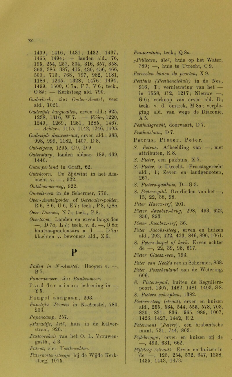 , 1409, 1416, 1431, 1432, 1437, 1465, 1494; — landen ald., 76, 195, 254, 257, 304, 316, 357, 358, 363, 386, 387, 415, 430, 456, 466, 500, 713, 768, 797, 982, 1181, 1186, 1245, 1328, 1476, 1494, 1499, 1500, C7a, F 7, V6; teek., 0 85; — Kerksteeg ald. 790. Ouderkerk, zie: Ouder-Amstel; veer ald., 1021. Oudezijds burgivallen, erven ald.; 925, 1238, 1316, W 7. — Vóór-, 1220, 1249, 1269, 1281, 1285, 1467. — Achter-, 1115, 1142,1246,1405. Oudezijds dwarsstraat, erven ald.; 983, 998, 999, 1182, 1407, D 8. Out-eigena, 1295, C 9, D 9. Outerstarp, landen aldaar, 189, 439, 1440. Outorperland in Graft, 62. Outshoorn. De Zydwiut in het Am- bacht V. —, 922. Outshoornerweg, 922. Oinvels-ven in de Schenner, 776. Over-Amstelpolder of Oetewaler-polder, R 6, S 6, U 6, E7; teek., F8, Q8a. Over-Diemen, N 7 ; teek., P 8. Overtoom. Landen en erven langs den —, D 7a, L 7 ; teek. v. d. —, O 8a; houtzaagmolenaars a. d. —, D7a; klachten v. bewoners ald., Z 6. P Paden in N.-Amstel. Hoogen v. —, B 7. Pancrasmeer, zie: Bankenmeer. Pand der minne; beleening in—, Y5. Pangel aangaan, 393. Papelijke Proven in N.-Amstcl, 780, 903. Papencamp, 257. !/Paradijs, het», huis in do Kal ver- strakt, 920. Pastoorshuis van het O. L. Vrouwen- gasth., J 3. Patent, zie: Voetknechten. Paternoater-stoegje by de Wijde Kerk- steeg, 1075. Pauwentuin, teek., Q 8a. nPelUcaen, die», huis op het Water, 789; —, huis te Utrecht, C 9. Perceelen buiten de poorten, X 9. Pesthuis fPestilenciehuis) in de Nes, 916, T; vernieuwing van het — in 1558, jG2, 1217; Nieuwe —, G 6; vei'koop van erven ald. D; teek. V. d. omtrek, M 8a; verple- ging ald. van wege de Diaconie, A5. Pesthuisgracht, doorvaai't, D 7. Pesthuislaan, D 7. Petrus, Pieter, Peter. )S. Petrus. Afbeelding van —, met attributen, K 8. S. Pieter, een pakhuis, X 7. S. Pieter, te üti'echt. Proestsgerecht ald., 1; Zeven en landgenooten, 267. B. Pieters-gasthuis, D—G 3. Pieters-gild. Overlieden van hot —, 15, 22, 38, 98. Peter Haecx-erJ', 201. Pieter Jacobsz.-brug, 298, 493, 622, 850, 853. Pieter Jacobsz.-erf, 36. Peter Jacobs-steeg, erven en huizen ald., 292, 422, 423, 846, 896,1061. N. Peters-kapel of kerk. Erven achter de —, 22, 39, 98, 617. Pieter Claesz.-ven, 793. Peter van Neck's ven in Schermer, 838. Peter Posschenland aan de Wetering, 606. S. Pieters-pad, buiten de Regirliers- poort, 1307, 1462, 1481, 1493, S8. S. Pieters scheepken, 1382. Pieterssteeg {straat), erven en huizen ald., 255, 534, 544, 555, 578, 703, 820, 831, 836, 965, 989, 1007, 1426, 1427, 1442, R 2. Petermans {Peters), een brabantsche munt, 731, 744, 803. Pijlsbrugqe, erven en huizen by de —, 493,' 631, 662. Pijlsteeg (straat). Erven en huizen in do —, 123,^ 254, 572, 647, 1238, 1435, 1443, 1473.
