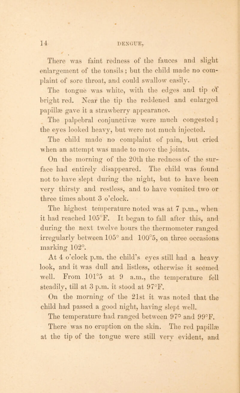 There was faint redness of the fauces and slight enlarijeinent of the tonsils ; but the child made no coin- plaint of sore throat, and could swallow easily. The tongue was white, with the edges and tip of bright red. Near the tip the reddened and enlarged papillae gave it a strawberry a})pearance. Tlie })al[)ebral conjunctiva} were much congested; the eyes looked heavy, but were not mnch injected. The child made no complaint of jiain, but cried when an attempt was made to move the joints. On the morniim of the 20fch the redness of the snr- o fiice had entirely disappeared. The child was found not to have sle])t during the night, but to have been very thirsty and restless, and to have vomited two or three times about 3 o’clock. The highest temperature noted was at 7 p.m., when it had reached 105°F. It beo;an to fall after this, and during the next twelve hours the thermometer ranged irregularly between 105° and 100°5, on three occasions marking 102°. At 4 o’clock p.m. the child’s eyes still had a heavy look, and it was dull and listless, otherwise it seemed well. From 101°5 at 9 a.m., the temperature fell steadily, till at 3 p.m. it stood at 97°F. On the morning of the 21st it was noted that the child had passed a good night, having sle]4 well. The temperature had ranged between 97® and 99°F. There was no eruption on the skin. The red papilla} at the tip of the tongue were still very evident, and