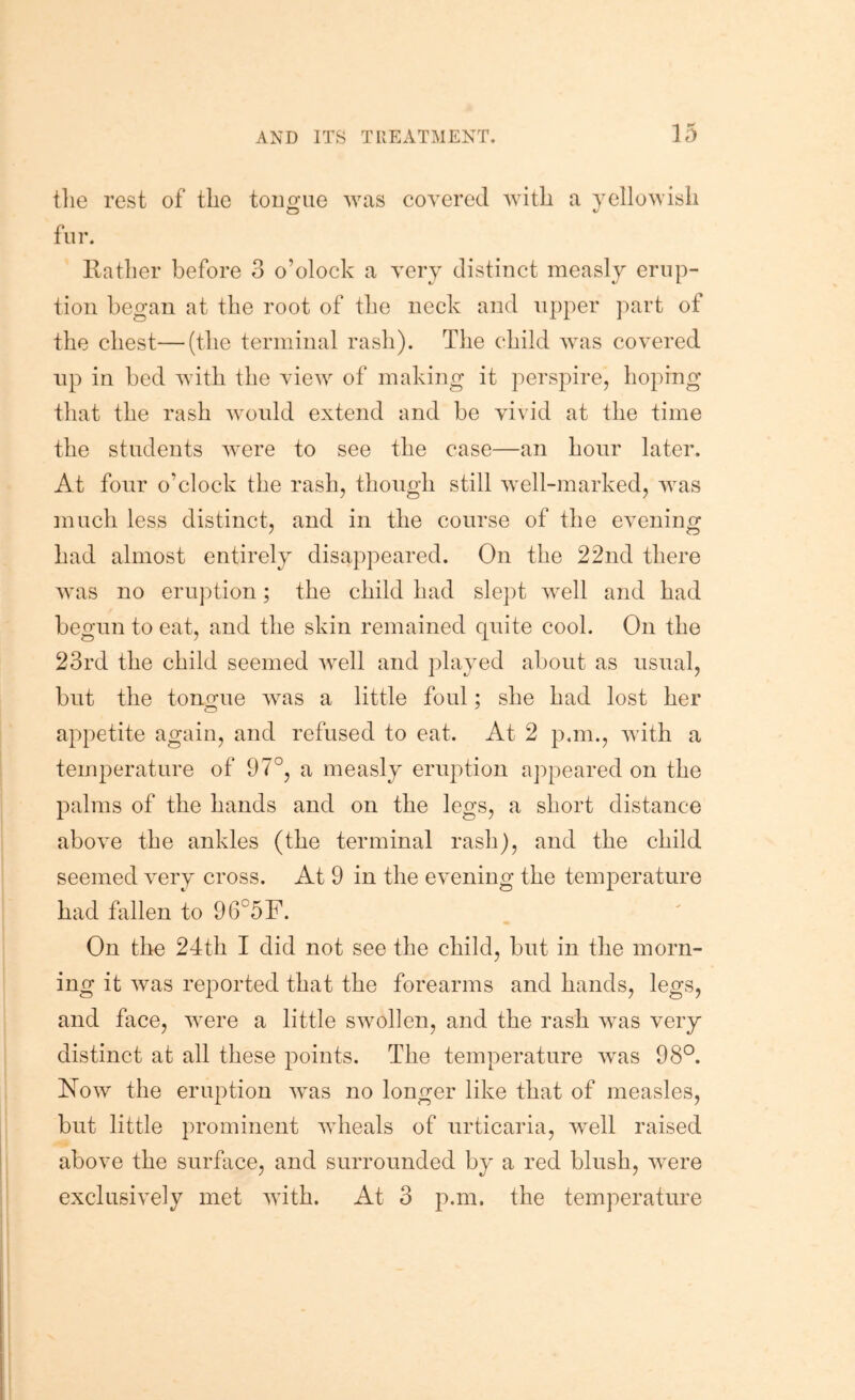 the rest of the tono-ue was covered with a yellowish O fur. Rather before 3 o’olock a very distinct measly erup- tion began at the root of the neck and upper part of the chest—(the terminal rash). The child was covered np in bed with the view of making it perspire, hoping that the rash would extend and be vivid at the time the students were to see the case—an hour later. At fonr o’clock the rash, though still well-marked, was much less distinct, and in the course of the evening had almost entirely disappeared. On the 22nd there was no eruption; the child had slept well and had begun to eat, and the skin remained quite cool. On the 23rd the child seemed well and played about as usual, but the tono-ue was a little foul: she had lost her appetite again, and refused to eat. At 2 pan., with a temperature of 97°, a measly eruption appeared on the palms of the hands and on the legs, a short distance above the ankles (the terminal rash), and the child seemed very cross. At 9 in the evening the temperature had fallen to 96°5F. On the 24th I did not see the child, but in the morn- ing it was reported that the forearms and hands, legs, and face, were a little swollen, and the rash was very distinct at all these points. The temperature was 98°. Now the eruption was no longer like that of measles, but little prominent wheals of urticaria, well raised above the surface, and surrounded by a red blush, were exclusively met with. At 3 p.m. the temperature