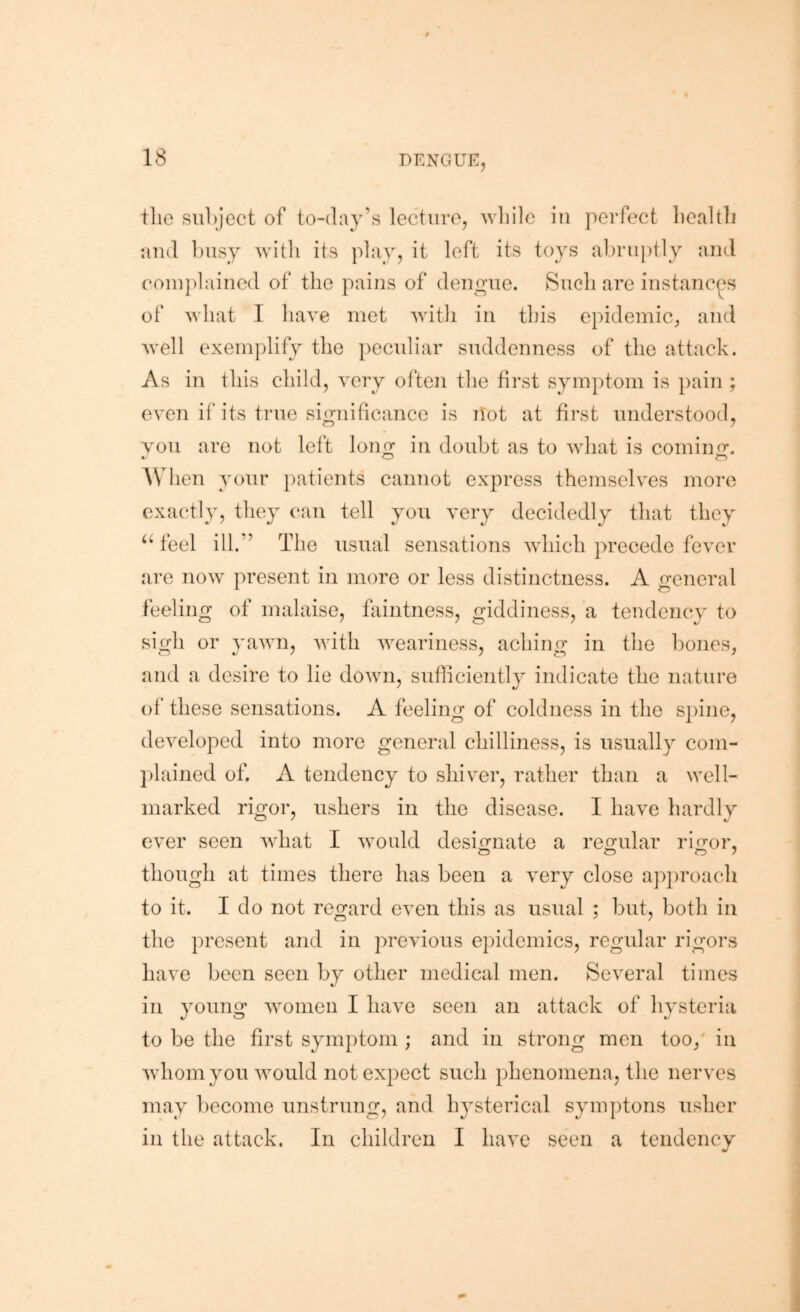 tlie subject of to-day’s lecture, while in perfect liealtlj and busy with its play, it left its toys abruptly and coin])laincd of the pains of deno-ue. Such are instances of what I have met Avith in this e})idemic, and well exemplify the })eculiar suddenness of the attack. As in this child, Axry often the first symptom is pain ; even if‘ its true significance is not at first understood, vou are not left loim in doubt as to Avhat is comiiiir. When your patients cannot express themselves more exactly, they can tell you very decidedly that they ‘4eel ill.” The usual sensations Avhich precede fever arc now present in more or less distinctness. A general feeling of malaise, faintness, giddiness, a tendency to sigh or yaAvn, Avith Aveariness, aching in the bones, and a desire to lie doAvn, sufficiently indicate the nature of these sensations. A feeling of coldness in the spine, dcA^eloped into more general chilliness, is usually com- })lained of. A tendency to shiver, rather than a Avell- marked rigor, ushers in the disease. I have hardly GA'er seen Avhat I Avould designate a refjular rifror, though at times there has been a A^ery close approach to it. I do not regard even this as usual ; but, both in the present and in previous ei)idemics, regular rigors have been seen by other medical men. Several times in young Avomen I have seen an attack of hysteria to be the first symptom ; and in strong men too/ in Avhom you AAmuld not expect such phenomena, the nerves may become unstrung, and hysterical symptons usher in the attack. In children I have seen a tendency