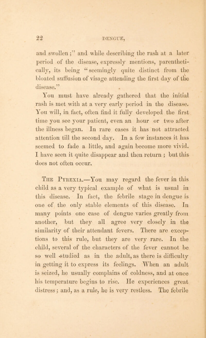 and swollen and while describinrr the rash at a later j)eriod of the disease, expressly mentions, jxirentheti- cally, its being seemingly quite distinct from the bloated suffusion of visage attending the first day of the disease.” You must have already gathered that the initial rash is met with at a very early period in the disease. You will, in fact, often find it fully developed the first time you see your patient, even an hour or two after the illness began. In rare cases it has not attracted attention till the second day. In a few instances it has seemed to fade a little, and again become more vivid. I have seen it quite disappear and then return ; but this does not often occur. The Pyrexia.—You may regard the fever in this child as a very typical example of what is usual in this disease. In fact, the febrile stage in dengue is one of the only stable elements of this disease. In many points one case of dengue varies greatly from another, but they all agree very closely in the similarity of their attendant fevers. There are exce})- tions to this rule, but they are very rare. In the child, several of the characters of the fever cannot bo so well -studied as in the adult, as there is difficulty in getting it to express its feelings. When an adult is seized, he usually complains of coldness, and at once his temperature begins to rise. lie experiences great distress; and, as a rule, ho is very restless. The febrile