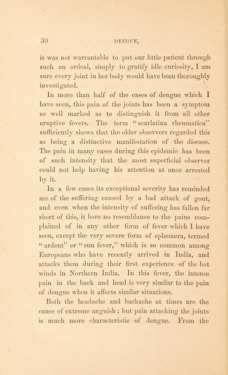 it was not warrantable to put our little ])atient through such an ordeal, simply to gratify idle curiosity, I am sure every joint in her body would have been thoroughly investigated. In more than half of the cases of dengue which I o have seen, this pain of the joints has been a symptom so well marked as to distinguish it from all other eruptive fevers. The term ‘^scarlatina rheumatica” sufficiently shows that the older observers regarded this as being a distinctive manifestation of the disease. The pain in many cases during this epidemic has been of such intensity that the most superficial observer could not help having his attention at once arrested by it. In a few cases its exceptional severity has reminded me of the suffering caused by a bad attack of gout, and even when the intensity of suffering has fallen far short of this, it bore no resemblance to the pains com- plained of in any other form of fever which I have seen, except the very severe form of ephemera, termed “ardent” or “sun fever,” which is so common amonor Euro])eans who have recently arrived in India, and attacks them during their first experience of the hot winds in Northern India. In this fever, the intense ])ain in the back and head is very similar to the pain of dengue when it affects similar situations. Both the headache and backache at times are the cause of extreme anguish ; but pain attacking the joints is much more characteristic of dengue. From the