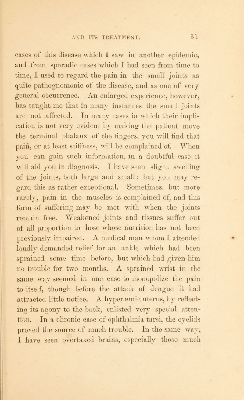 cases of this disease M'liich I saw in anotlier epidemic, and from sporadic cases which I had seen from time to time, I used to regard the pain in the small joints as quite pathognomonic of the disease, and as one of very general occurrence. An enlarged experience, however, has taught me that in many instances the small joints are not affected. In many cases in which their im]3li- cation is not very evident by making the patient move the terminal phalanx of the fingers, you will find that paiii, or at least stiffness, will be complained of. When you can gain such information, in a doubtful case it will aid you in diao'nosis. I have seen slio-ht swelling of the joints, both large and small; but you may re- gard this as rather exceptional. Sometimes, but more rarely, pain in the muscles is complained of, and this form of suffering may be met with when the joints remain free. Weakened joints and tissues suffer out of all proportion to those whose nutrition has not been previously impaired. A medical man whom I attended loudly demanded relief for an ankle which had been sprained some time before, but which had given him no trouble for two months. A sprained wrist in the same way seemed in one case to monopolize the pain to itself, though before the attack of dengue it had attracted little notice. A hypersemic uterus, by reflect- ing its agony to the back, enlisted very special atten- tion. In a chronic case of ophthalmia tarsi, the eyelids proved the source of much trouble. In the same way, I have seen overtaxed brains, especially those much