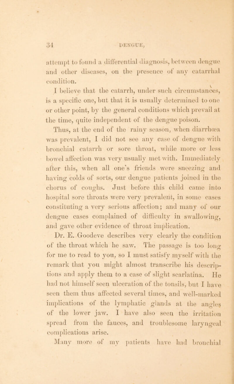 i)KN(;ui<:, ;3t toi'ouiul a clillemitial diao-iiosis, ])etwcaai doii^-ue and other diseases, on the presence of any catarrhal condition. 1 l)elieve that the catarrh, under such circuiustances, is a sj)ecitic one, hut that it is usually determined to one or other point, by the general conditions which ju'evail at the time, (piite inde})endent of the dengue i)oison. Thus, at the end of the rainy seasoip when diarrhaai was prevalent, I did not see any case ol‘ dengue with broncJiial catari'h or sore throat, while more or less l)owel affection was very usually met with. Immediately after this, when all one's friends w'ere sneezing and having colds of sorts, our dengue })atients joined in the chorus of coimlis. Just before this child came into hos])ital sore throats w^ere very })revalent, in some cases constituting a very serious affection; and many of our dengue cases com})lained of difficulty in swallowing, and gave other evidence of throat implication. Dr. E. Goodeve describes very clearly the condition of the throat which he saw. The passage is too long for me to read to you. so I must satisfy myself with the remark that you might almost transcribe his descrij)- tions and apply them to a case of slight scarlatina. He had not himself seen ulceration of the tonsils, hut I have seen them thus affected several times, and well-marked implications of the lymphatic glands at the angles of the lower jaw. I have also seen the irritation spread from the fauces, and troublesome laryngeal complications arise. i\ranv more of my ])atients have had bronchial