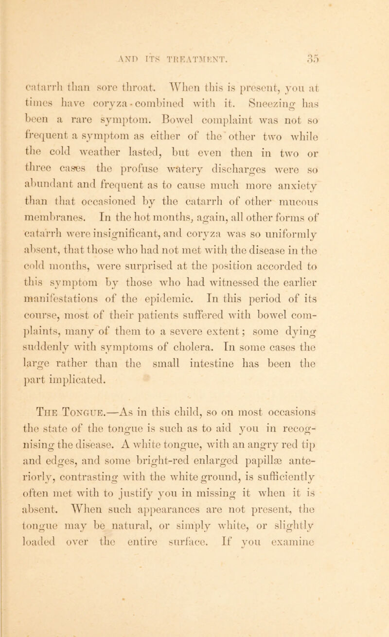 cntarrli tlmii sore tliroat. When this is [)roscut, you at times liave coryza • coinbiued with it. Siieezino* has been a rare symptom. Bowel complaint was not so f]-ef|uent a symptom as eitlier of the other two wdiile the cold weather lasted, but even then in two or tlii’ee cas'cs the profuse watery discharges were so ahundant and frequent as to cause much more anxiety than tliat occasioned by the catarrh of other mucous membranes. In the hot months^ again, all other forms of catarrh were insiofiiificant, and coryza was so uniformly absent, that those who had not met with the disease in the cold months, were surprised at the position accorded to this symptom by those who had witnessed the earlier manifestations of the epidemic. In this period of its course, most of their patients suffered with bowel com- ])laints, many of them to a severe extent; some dying suddenly with symptoms of cholera. In some cases the large rather than the small intestine has been the part implicated. The Tongue.—As in this child, so on most occasions the state of the tongue is such as to aid you in recoo-- nising the disease. A white tongue, with an angry red tip and edges, and some bright-red enlarged papillm ante- riorly, contrasting with the white ground, is sufficiently often met with to justify you in missing it when it is absent. When such appearances are not present, the tongue may be natural, or simply white, or slightly loaded over the entire surface. If you examine