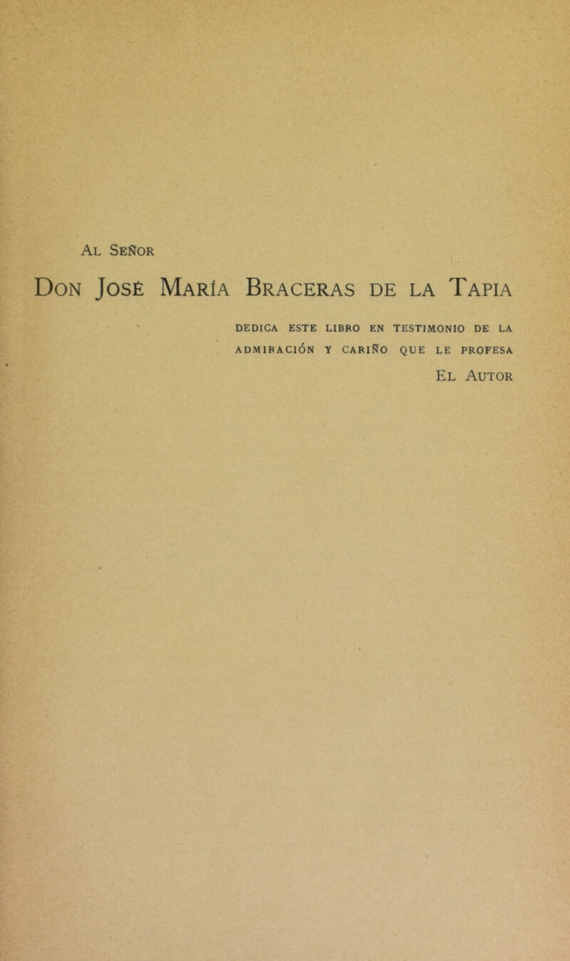 Al Señor i Don José María Braceras de la Tapia • DEDICA ESTE LIBRO EN TESTIMONIO DE LA ADMIRACIÓN Y CARIÑO QUE LE PROFESA El Autor