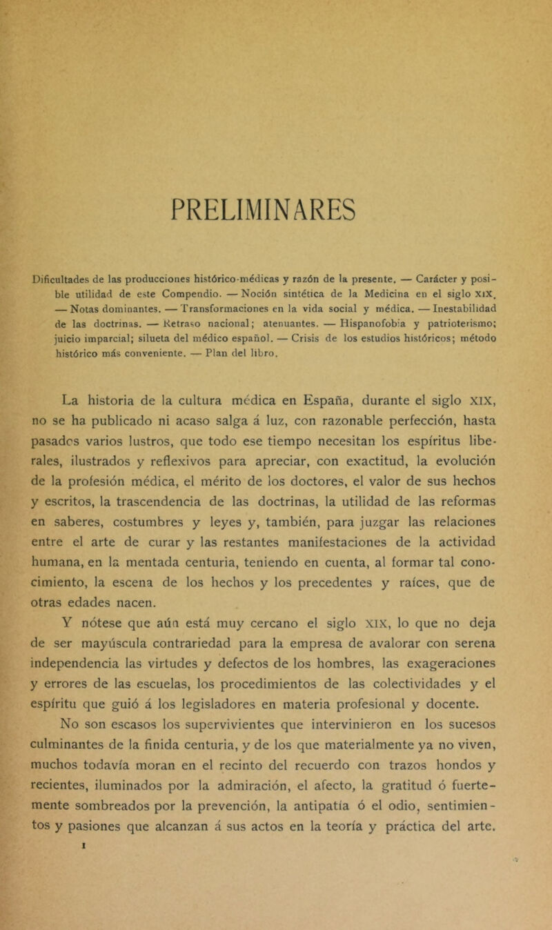 PRELIMINARES Dificultades de las producciones histórico-médicas y razón de la presente. — Carácter y posi- ble utilidad de este Compendio. — Noción sintética de la Medicina en el siglo xix. — Notas dominantes. — Transformaciones en la vida social y médica.—Inestabilidad de las doctrinas. — Retraso nacional; atenuantes. — Hispanofobia y patrioterismo; juicio imparcial; silueta del médico español. — Crisis de los estudios históricos; método histórico más conveniente. — Plan del libro. La historia de la cultura médica en España, durante el siglo XIX, no se ha publicado ni acaso salga á luz, con razonable perfección, hasta pasados varios lustros, que todo ese tiempo necesitan los espíritus libe- rales, ilustrados y reflexivos para apreciar, con exactitud, la evolución de la profesión médica, el mérito de los doctores, el valor de sus hechos y escritos, la trascendencia de las doctrinas, la utilidad de las reformas en saberes, costumbres y leyes y, también, para juzgar las relaciones entre el arte de curar y las restantes manifestaciones de la actividad humana, en la mentada centuria, teniendo en cuenta, al formar tal cono- cimiento, la escena de los hechos y los precedentes y raíces, que de otras edades nacen. Y nótese que aún está muy cercano el siglo XIX, lo que no deja de ser mayúscula contrariedad para la empresa de avalorar con serena independencia las virtudes y defectos de los hombres, las exageraciones y errores de las escuelas, los procedimientos de las colectividades y el espíritu que guió á los legisladores en materia profesional y docente. No son escasos los supervivientes que intervinieron en los sucesos culminantes de la finida centuria, y de los que materialmente ya no viven, muchos todavía moran en el recinto del recuerdo con trazos hondos y recientes, iluminados por la admiración, el afecto, la gratitud ó fuerte- mente sombreados por la prevención, la antipatía ó el odio, sentimien- tos y pasiones que alcanzan á sus actos en la teoría y práctica del arte.