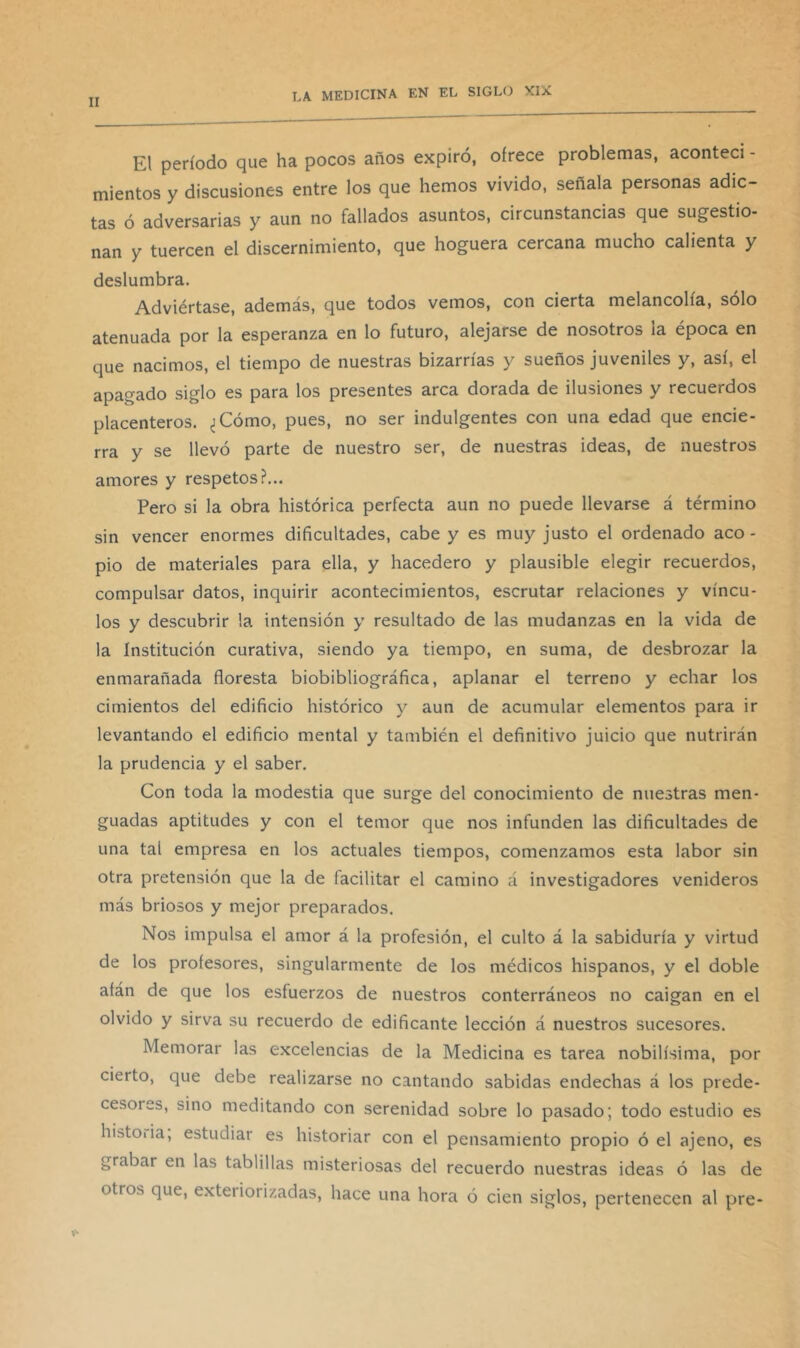 El período que ha pocos años expiró, ofrece problemas, acontecí - mientos y discusiones entre los que hemos vivido, señala personas adic- tas ó adversarias y aun no fallados asuntos, circunstancias que sugestio- nan y tuercen el discernimiento, que hoguera cercana mucho calienta y deslumbra. Adviértase, además, que todos vemos, con cierta melancolía, solo atenuada por la esperanza en lo futuro, alejarse de nosotros la época en que nacimos, el tiempo de nuestras bizarrías y sueños juveniles y, así, el apagado siglo es para los presentes arca dorada de ilusiones y recuerdos placenteros. ^Cómo, pues, no ser indulgentes con una edad que encie- rra y se llevó parte de nuestro ser, de nuestras ideas, de nuestros amores y respetos?... Pero si la obra histórica perfecta aun no puede llevarse á término sin vencer enormes dificultades, cabe y es muy justo el ordenado aco- pio de materiales para ella, y hacedero y plausible elegir recuerdos, compulsar datos, inquirir acontecimientos, escrutar relaciones y víncu- los y descubrir la intensión y resultado de las mudanzas en la vida de la institución curativa, siendo ya tiempo, en suma, de desbrozar la enmarañada floresta biobibliográfica, aplanar el terreno y echar los cimientos del edificio histórico y aun de acumular elementos para ir levantando el edificio mental y también el definitivo juicio que nutrirán la prudencia y el saber. Con toda la modestia que surge del conocimiento de nuestras men- guadas aptitudes y con el temor que nos infunden las dificultades de una tal empresa en los actuales tiempos, comenzamos esta labor sin otra pretensión que la de facilitar el camino á investigadores venideros más briosos y mejor preparados. Nos impulsa el amor á la profesión, el culto á la sabiduría y virtud de los profesores, singularmente de los médicos hispanos, y el doble afán de que los esfuerzos de nuestros conterráneos no caigan en el olvido y sirva su recuerdo de edificante lección á nuestros sucesores. Memorar las excelencias de la Medicina es tarea nobilísima, por cierto, que debe realizarse no cantando sabidas endechas á los prede- cesores, sino meditando con serenidad sobre lo pasado; todo estudio es histoiia, estudiar es historiar con el pensamiento propio ó el ajeno, es grabar en las tablillas misteriosas del recuerdo nuestras ideas ó las de otros que, exteriorizadas, hace una hora ó cien siglos, pertenecen al pre-