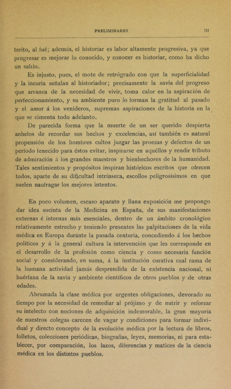 terito, al íué; además, el historiar es labor altamente progresiva, ya que progresar es mejorar lo conocido, y conocer es historiar, como ha dicho un sabio. Es injusto, pues, el mote de retrógrado con que la superficialidad y la incuria señalan al historiador; precisamente la savia del progreso que arranca de la necesidad de vivir, toma calor en la aspiración de perfeccionamiento, y su ambiente puro lo forman la gratitud al pasado y el amor á los venideros, supremas aspiraciones de la historia en la que se cimenta todo adelanto. De parecida forma que la muerte de un ser querido despierta anhelos de recordar sus hechos y excelencias, así también es natural propensión de los hombres cultos juzgar las proezas y defectos de un período fenecido para éstos evitar, inspirarse en aquéllos y rendir tributo de admiración á los grandes maestros y bienhechores de la humanidad. Tales sentimientos y propósitos inspiran históricos escritos que ofrecen todos, aparte de su dificultad intrínseca, escollos peligrosísimos en que suelen naufragar los mejores intentos. En poco volumen, escaso aparato y llana exposición me propongo dar idea sucinta de la Medicina en España, de sus manifestaciones externas é internas más esenciales, dentro de un ámbito cronológico relativamente estrecho y teniendo presentes las palpitaciones de la vida médica en Europa duránte la pasada centuria, concediendo á los hechos políticos y á la general cultura la intervención que les corresponde en el desarrollo de la profesión como ciencia y como necesaria función social y considerando, en suma, á la institución curativa cual rama de la humana actividad jamás desprendida de la existencia nacional, ni huérfana de la savia y ambiente científicos de otros pueblos y de otras edades. Abrumada la clase médica por urgentes obligaciones, devorado su tiempo por la necesidad de remediar al prójimo y de nutrir y reforzar su intelecto con nociones de adquisición indemorable, la gran mayoría de nuestros colegas carecen de vagar y condiciones para formar indivi- dual y directo concepto de la evolución médica por la lectura de libros, folletos, colecciones periódicas, biografías, leyes, memorias, ni para esta- blecer, por comparación, los lazos, diferencias y matices de la ciencia médica en los distintos pueblos.