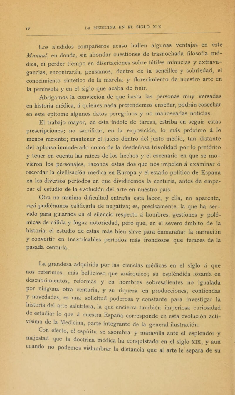 Los aludidos compañeros acaso hallen algunas ventajas en este Manual, en donde, sin ahondar cuestiones de trasnochada filosofía mé- dica, ni perder tiempo en disertaciones sobre fútiles minucias y extrava- gancias, encontrarán, pensamos, dentro de la sencillez y sobriedad, el conocimiento sintético de la marcha y florecimiento de nuestro arte en la península y en el siglo que acaba de finir. Abrigamos la convicción de que hasta las personas muy versadas en historia médica, á quienes nada pretendemos enseñar, podrán cosechar en este epítome algunos datos peregrinos y no manoseadas noticias. El trabajo mayor, en esta índole de tareas, estriba en seguir estas prescripciones; no sacrificar, en la exposición, lo más próximo á lo menos reciente; mantener el juicio dentro del justo medio, tan distante del aplauso inmoderado como de la desdeñosa frivolidad por lo pretérito y tener en cuenta las raíces de los hechos y el escenario en que se mo- vieron los personajes, razones estas dos que nos impelen á examinar ó recordar la civilización médica en Europa y el estado político de España en los diversos períodos en que dividiremos la centuria, antes de empe- zar el estudio de la evolución del arte en nuestro país. Otra no mínima dificultad entraña esta labor, y ella, no aparente, casi pudiéramos calificarla de negativa; es, precisamente, la que ha ser- vido para guiarnos en el silencio respecto á hombres, gestiones y polé- micas de cálida y fugaz notoriedad, pero que, en el severo ámbito de la historia, el estudio de éstas más bien sirve para enmarañar la narración y convertir en inextricables períodos más frondosos que feraces de la pasada centuria. La grandeza adquirida por las ciencias médicas en el siglo á que nos referimos, más bullicioso que anárquico; su espléndida lozanía en descubrimientos, reformas y en hombres sobresalientes no igualada por ninguna otra centuria, y su riqueza en producciones, contiendas y novedades, es una solicitud poderosa y constante para investigar la historia del arte salutífera, la que encierra también imperiosa curiosidad de estudiar lo que á nuestra España corresponde en esta evolución acti- vísima de la Medicina, parte integrante de la general ilustración. Con efecto, e! espíritu se asombra y maravilla ante el esplendor y majestad que la doctrina médica ha conquistado en el siglo XIX, y aun ando no podemos vislumbrar la distancia que al arte le separa de su