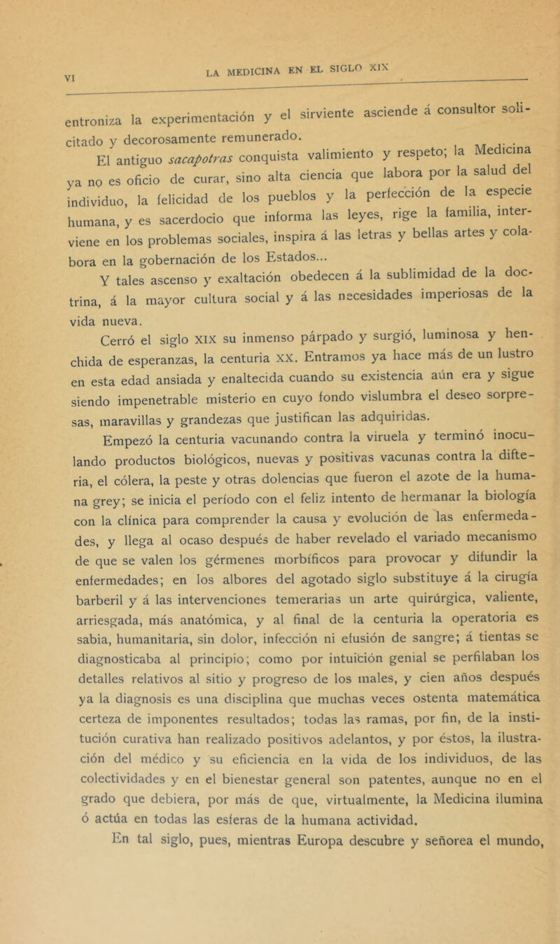 , . . • > ,, cirvipnte asciende a consultor solí- entroniza la experimentación y el sirviente ascieu citado y decorosamente remunerado. El antiguo sacapotras conquista valimiento y respeto; la Medicina ya no es oficio de curar, sino alta ciencia que labora por la salud de individuo, la felicidad de los pueblos y la perfección de la especie humana, y es sacerdocio que informa las leyes, rige la familia, inter- viene en los problemas sociales, inspira á las letras y bellas artes y cola- bora en la gobernación de los Estados... Y tales ascenso y exaltación obedecen á la sublimidad de la doc- trina, á la mayor cultura social y á las necesidades imperiosas de la vida nueva. Cerró el siglo XIX su inmenso párpado y surgió, luminosa y hen- chida de esperanzas, la centuria XX. Entramos ya hace más de un lustro en esta edad ansiada y enaltecida cuando su existencia aún era y sigue siendo impenetrable misterio en cuyo fondo vislumbra el deseo sorpre- sas, maravillas y grandezas que justifican las adquiridas. Empezó la centuria vacunando contra la viruela y terminó inocu- lando productos biológicos, nuevas y positivas vacunas contra la difte- ria, el cólera, la peste y otras dolencias que fueron el azote de la huma- na grey; se inicia el período con el feliz intento de hermanar la biología con la clínica para comprender la causa y evolución de las enfermeda- des, y llega al ocaso después de haber revelado el variado mecanismo de que se valen los gérmenes morbíficos para provocar y difundir la enfermedades; en los albores del agotado siglo substituye á la cirugía barberil y á las intervenciones temerarias un arte quirúrgica, valiente, arriesgada, más anatómica, y al final de la centuria la operatoria es sabia, humanitaria, sin dolor, infección ni efusión de sangre; á tientas se diagnosticaba al principio; como por intuitión genial se perfilaban los detalles relativos al sitio y progreso de los males, y cien años después ya la diagnosis es una disciplina que muchas veces ostenta matemática certeza de imponentes resultados; todas las ramas, por fin, de la insti- tución curativa han realizado positivos adelantos, y por éstos, la ilustra- ción del médico y su eficiencia en la vida de los individuos, de las colectividades y en el bienestar general son patentes, aunque no en el grado que debiera, por más de que, virtualmente, la Medicina ilumina ó actúa en todas las esferas de la humana actividad. En tal siglo, pues, mientras Europa descubre y señorea el mundo.
