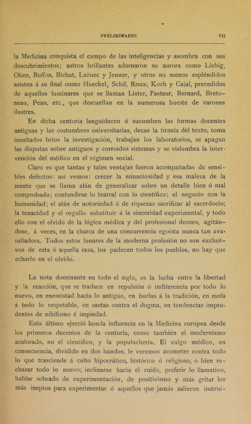 la Medicina conquista el campo de las inteligencias y asombra con sus descubrimientos; astros brillantes adornaron su aurora como Liebig, Oken, Bufifon, Bichat, Laénec y Jenner, y otros no menos espléndidos asisten á su final como Haeckel, Schif, Roux, Koch y Cajal, precedidos de aquellos luminares que se llaman Lister, Pasteur, Bernard, Breto- neau, Pean, etc., que descuellan en la numerosa hueste de varones ilustres. En dicha centuria languidecen ó sucumben las formas docentes antiguas y las costumbres universitarias, decae la tiranía del texto, toma inusitados bríos la investigación, trabajan los laboratorios, se apagan las disputas sobre antiguos y corroídos sistemas y se vislumbra la inter- vención del médico en el régimen social. Claro es que tantas y tales ventajas fueron acompañadas de sensi- bles defectos; así vemos: crecer la minuciosidad y esa maleza de la mente que se llama afán de generalizar sobre un detalle bien ó mal comprobado; confundirse lo teatral con lo científico; el negocio con la humanidad; el afán de notoriedad ó de riquezas sacrificar al sacerdocio; la tenacidad y el orgullo substituir á la sinceridad experimental, y todo ello con el olvido de la lógica médica y del profesional decoro, agitán- dose, á veces, en la charca de una concurrencia egoista nunca tan ava- salladora. Todos estos lunares de la moderna profesión no son exclusi- vos de esta ó aquella raza, los padecen todos los pueblos, no hay que echarlo en el olvidó. La nota dominante en todo el siglo, es la lucha entre la libertad y la reacción, que se traduce en repulsión ó indiferencia por todo lo nuevo, en enemistad hacia lo antiguo, en burlas á la tradición, en mofa á todo lo respetable, en saetas contra el dogma, en tendencias impru- dentes de nihilismo é impiedad. Esto último ejerció honda influencia en la Medicina europea desde los primeros decenios de la centuria, como también el modernismo acalorado, no el científico, y la populachería. El vulgo médico, en consecuencia, dividido en dos bandos, le veremos acometer contra todo lo que trasciende á culto hipocrático, histórico ó religioso, ó bien re- chazar todo lo nuevo; inclinarse hacia el ruido, preferir lo llamativo, hablar sobrado de experimentación, de positivismo y más gritar los más ineptos para experimentar ó aquellos que jamás salieron instruí-