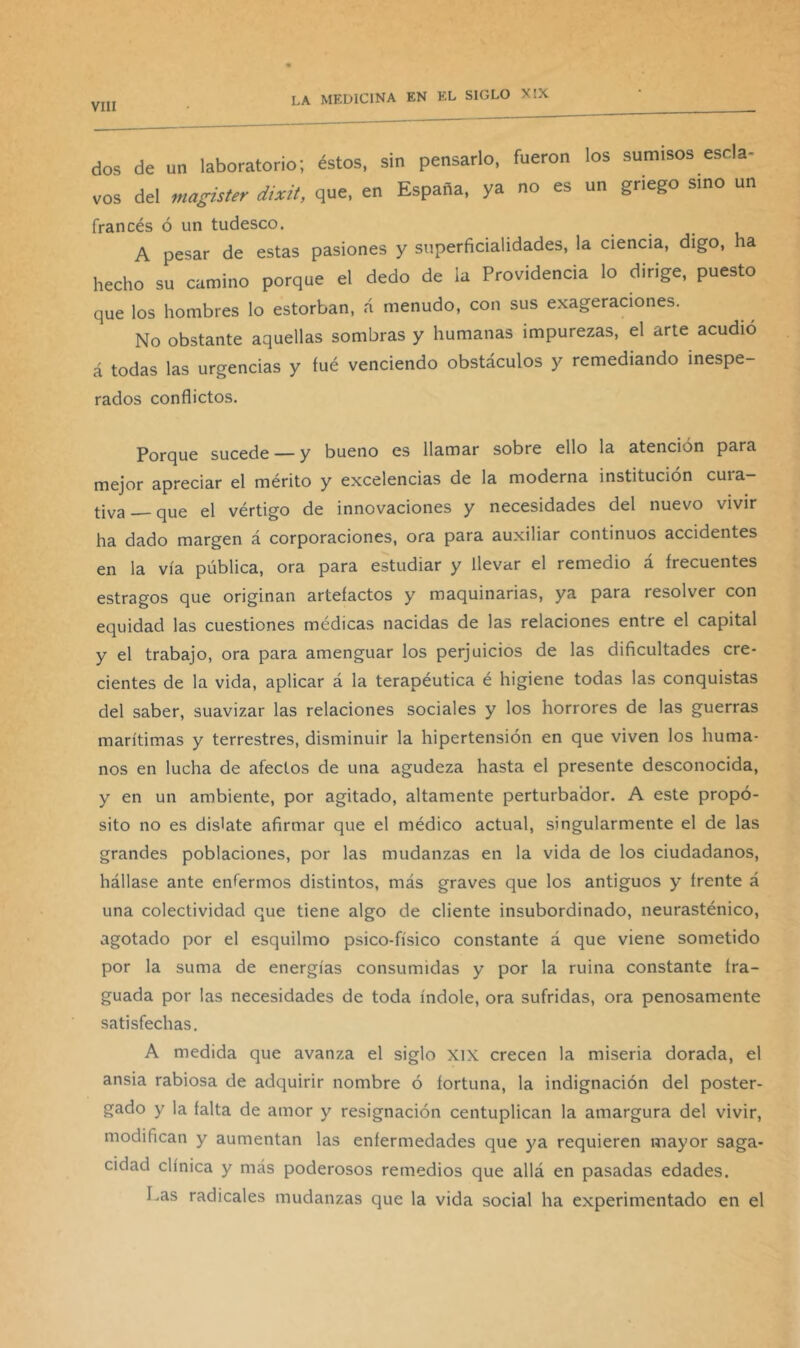 dos de un laboratorio; éstos, sin pensarlo, fueron los sumisos escla- vos del magister dixit, que, en España, ya no es un griego sino un francés ó un tudesco. A pesar de estas pasiones y superficialidades, la ciencia, digo, ha hecho su camino porque el dedo de la Providencia lo dirige, puesto que los hombres lo estorban, á menudo, con sus exageraciones. No obstante aquellas sombras y humanas impurezas, el arte acudió á todas las urgencias y fué venciendo obstáculos y remediando inespe- rados conflictos. Porque sucede — y bueno es llamar sobre ello la atención para mejor apreciar el mérito y excelencias de la moderna institución cuia— tiva —que el vértigo de innovaciones y necesidades del nuevo vivir ha dado margen á corporaciones, ora para auxiliar continuos accidentes en la vía pública, ora para estudiar y llevar el remedio á frecuentes estragos que originan artefactos y maquinarias, ya para resolver con equidad las cuestiones médicas nacidas de las relaciones entre el capital y el trabajo, ora para amenguar los perjuicios de las dificultades cre- cientes de la vida, aplicar á la terapéutica é higiene todas las conquistas del saber, suavizar las relaciones sociales y los horrores de las guerras marítimas y terrestres, disminuir la hipertensión en que viven los huma- nos en lucha de afectos de una agudeza hasta el presente desconocida, y en un ambiente, por agitado, altamente perturbador. A este propó- sito no es dislate afirmar que el médico actual, singularmente el de las grandes poblaciones, por las mudanzas en la vida de los ciudadanos, hállase ante enfermos distintos, más graves que los antiguos y frente á una colectividad que tiene algo de cliente insubordinado, neurasténico, agotado por el esquilmo psico-físico constante á que viene sometido por la suma de energías consumidas y por la ruina constante fra- guada por las necesidades de toda índole, ora sufridas, ora penosamente satisfechas. A medida que avanza el siglo xix crecen la miseria dorada, el ansia rabiosa de adquirir nombre ó fortuna, la indignación del poster- gado y la falta de amor y resignación centuplican la amargura del vivir, modifican y aumentan las enfermedades que ya requieren mayor saga- cidad clínica y más poderosos remedios que allá en pasadas edades. Las radicales mudanzas que la vida social ha experimentado en el