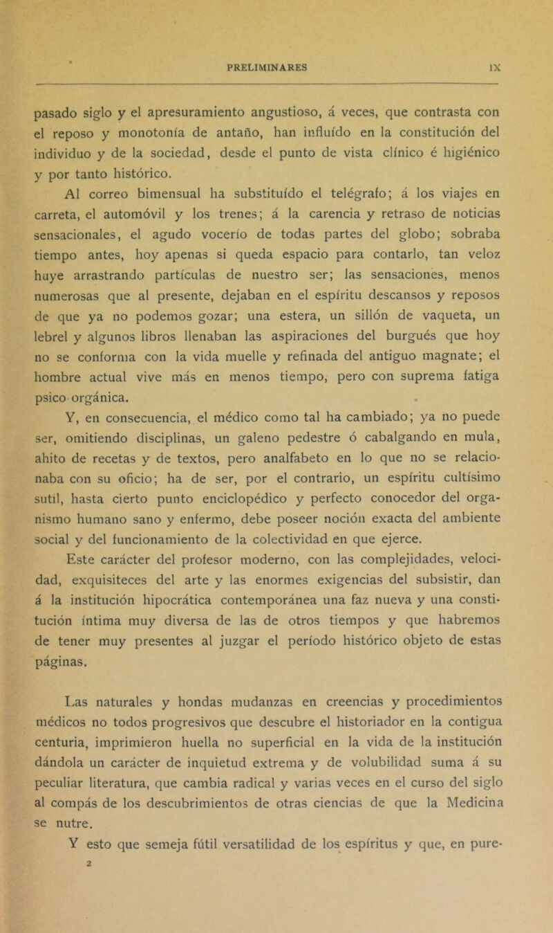 pasado siglo y el apresuramiento angustioso, á veces, que contrasta con el reposo y monotonía de antaño, han influido en la constitución del individuo y de la sociedad, desde el punto de vista clínico é higiénico y por tanto histórico. Al correo bimensual ha substituido el telégrafo; á los viajes en carreta, el automóvil y los trenes; á la carencia y retraso de noticias sensacionales, el agudo vocerío de todas partes del globo; sobraba tiempo antes, hoy apenas si queda espacio para contarlo, tan veloz huye arrastrando partículas de nuestro ser; las sensaciones, menos numerosas que al presente, dejaban en el espíritu descansos y reposos de que ya no podemos gozar; una estera, un sillón de vaqueta, un lebrel y algunos libros llenaban las aspiraciones del burgués que hoy no se conforma con la vida muelle y refinada del antiguo magnate; el hombre actual vive más en menos tiempo, pero con suprema fatiga psico orgánica. Y, en consecuencia, el médico como tal ha cambiado; ya no puede ser, omitiendo disciplinas, un galeno pedestre ó cabalgando en muía, ahito de recetas y de textos, pero analfabeto en lo que no se relacio- naba con su oficio; ha de ser, por el contrario, un espíritu cultísimo sutil, hasta cierto punto enciclopédico y perfecto conocedor del orga- nismo humano sano y enfermo, debe poseer noción exacta del ambiente social y del funcionamiento de la colectividad en que ejerce. Este carácter del profesor moderno, con las complejidades, veloci- dad, exquisiteces del arte y las enormes exigencias del subsistir, dan á la institución hipocrática contemporánea una faz nueva y una consti- tución íntima muy diversa de las de otros tiempos y que habremos de tener muy presentes al juzgar el período histórico objeto de estas páginas. Las naturales y hondas mudanzas en creencias y procedimientos médicos no todos progresivos que descubre el historiador en la contigua centuria, imprimieron huella no superficial en la vida de la institución dándola un carácter de inquietud extrema y de volubilidad suma á su peculiar literatura, que cambia radical y varias veces en el curso del siglo al compás de los descubrimientos de otras ciencias de que la Medicina se nutre. Y esto que semeja fútil versatilidad de los espíritus y que, en puré-