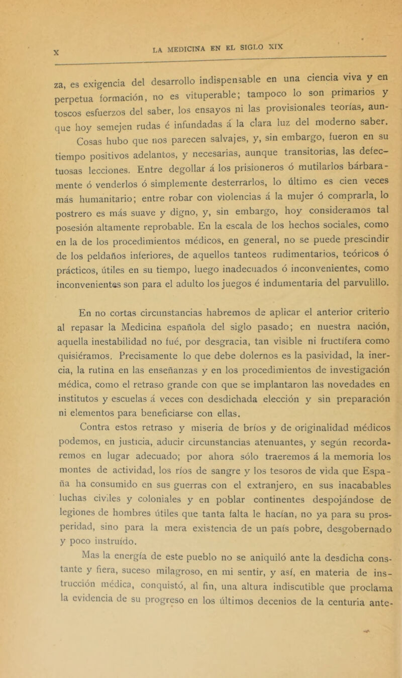 za, es exigencia del desarrollo indispensable en una ciencia viva y en perpetua formación, no es vituperable; tampoco lo son primarios y toscos esfuerzos del saber, los ensayos ni las provisionales teorías, aun- que hoy semejen rudas é infundadas a la clara luz del moderno saber. Cosas hubo que nos parecen salvajes, y, sin embargo, fueron en su tiempo positivos adelantos, y necesarias, aunque transitorias, las defec- tuosas lecciones. Entre degollar á los prisioneros ó mutilarlos bárbara- mente ó venderlos ó simplemente desterrarlos, lo último es cien veces más humanitario; entre robar con violencias á la mujer ó comprarla, lo postrero es más suave y digno, y, sin embargo, hoy consideramos tal posesión altamente reprobable. En la escala de los hechos sociales, como en la de los procedimientos médicos, en general, no se puede prescindir de los peldaños inferiores, de aquellos tanteos rudimentarios, teóricos ó prácticos, útiles en su tiempo, luego inadecuados ó inconvenientes, como inconvenientes son para el adulto los juegos é indumentaria del parvulillo. En no cortas circunstancias habremos de aplicar el anterior criterio al repasar la Medicina española del siglo pasado; en nuestra nación, aquella inestabilidad no fué, por desgracia, tan visible ni fructífera como quisiéramos. Precisamente lo que debe dolemos es la pasividad, la iner- cia, la rutina en las enseñanzas y en los procedimientos de investigación médica, como el retraso grande con que se implantaron las novedades en institutos y escuelas á veces con desdichada elección y sin preparación ni elementos para beneficiarse con ellas. Contra estos retraso y miseria de bríos y de originalidad médicos podemos, en justicia, aducir circunstancias atenuantes, y según recorda- remos en lugar adecuado; por ahora sólo traeremos á la memoria los montes de actividad, los ríos de sangre y los tesoros de vida que Espa- ña ha consumido en sus guerras con el extranjero, en sus inacabables luchas civiles y coloniales y en poblar continentes despojándose de legiones de hombres útiles que tanta falta le hacían, no ya para su pros- peridad, sino para la mera existencia de un país pobre, desgobernado y poco instruido. Mas la energía de este pueblo no se aniquiló ante la desdicha cons- tante y fiera, suceso milagroso, en mi sentir, y así, en materia de ins- trucción médica, conquistó, al fin, una altura indiscutible que proclama la evidencia de su progreso en los últimos decenios de la centuria ante-