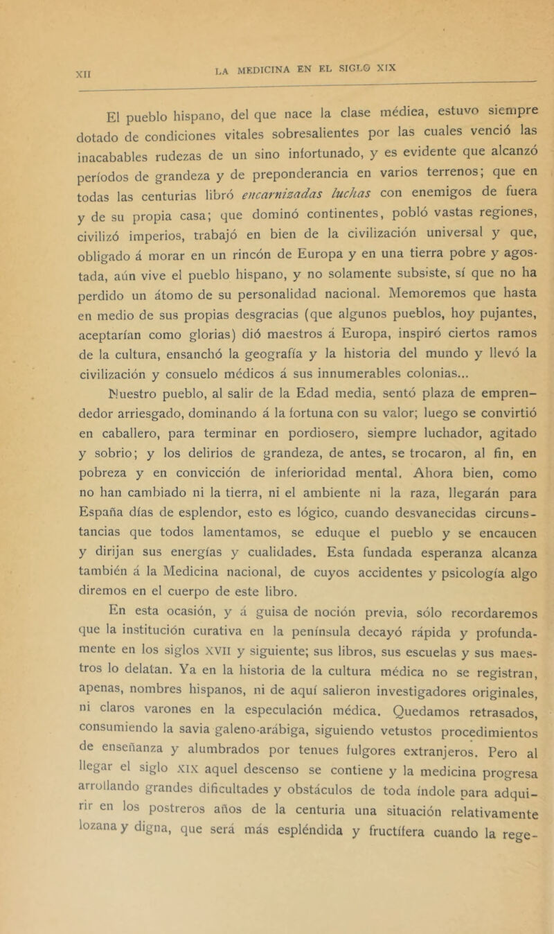 El pueblo hispano, del que nace la clase médica, estuvo siempre dotado de condiciones vitales sobresalientes por las cuales venció las inacabables rudezas de un sino infortunado, y es evidente que alcanzó períodos de grandeza y de preponderancia en varios terrenos, que en todas las centurias libró eucarnizadas luchas con enemigos de fuera y de su propia casa; que dominó continentes, pobló vastas regiones, civilizó imperios, trabajó en bien de la civilización universal y que, obligado á morar en un rincón de Europa y en una tierra pobre y agos- tada, aún vive el pueblo hispano, y no solamente subsiste, sí que no ha perdido un átomo de su personalidad nacional. Memoremos que hasta en medio de sus propias desgracias (que algunos pueblos, hoy pujantes, aceptarían como glorias) dió maestros á Europa, inspiró ciertos ramos de la cultura, ensanchó la geografía y la historia del mundo y llevó la civilización y consuelo médicos á sus innumerables colonias... Muestro pueblo, al salir de la Edad media, sentó plaza de empren- dedor arriesgado, dominando á la fortuna con su valor; luego se convirtió en caballero, para terminar en pordiosero, siempre luchador, agitado y sobrio; y los delirios de grandeza, de antes, se trocaron, al fin, en pobreza y en convicción de inferioridad mental. Ahora bien, como no han cambiado ni la tierra, ni el ambiente ni la raza, llegarán para España días de esplendor, esto es lógico, cuando desvanecidas circuns- tancias que todos lamentamos, se eduque el pueblo y se encaucen y dirijan sus energías y cualidades. Esta fundada esperanza alcanza también á la Medicina nacional, de cuyos accidentes y psicología algo diremos en el cuerpo de este libro. En esta ocasión, y á guisa de noción previa, sólo recordaremos que la institución curativa en la península decayó rápida y profunda- mente en los siglos xvii y siguiente; sus libros, sus escuelas y sus maes- tros lo delatan. Ya en la historia de la cultura médica no se registran, apenas, nombres hispanos, ni de aquí salieron investigadores originales, ni claros varones en la especulación médica. Quedamos retrasados, consumiendo la savia galeno-arábiga, siguiendo vetustos procedimientos de enseñanza y alumbrados por tenues fulgores extranjeros. Pero al llegar el siglo xix aquel descenso se contiene y la medicina progresa arrollando grandes dificultades y obstáculos de toda índole para adqui- rir en los postreros años de la centuria una situación relativamente lozana y digna, que será más espléndida y fructífera cuando la rege-