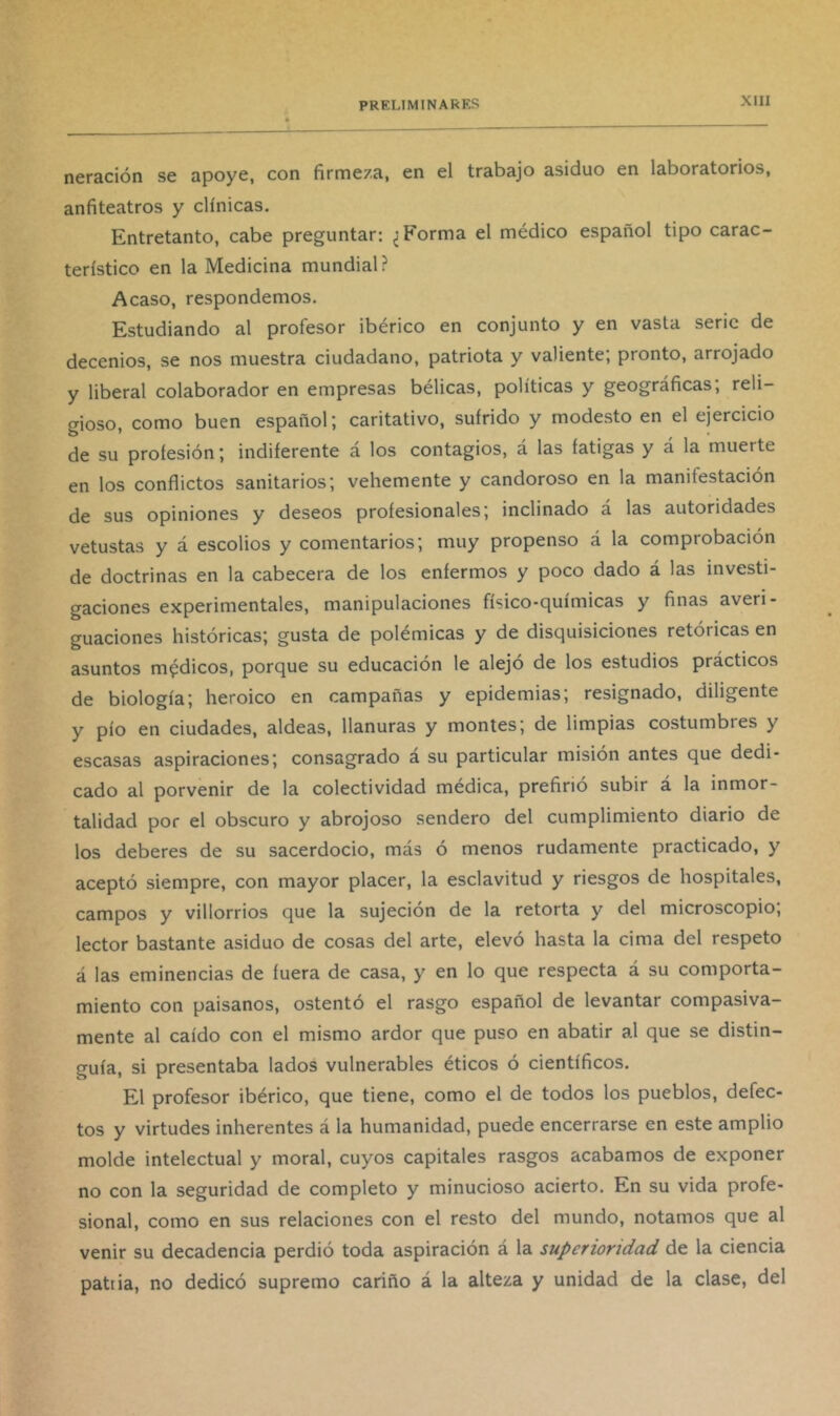 neración se apoye, con firmeza, en el trabajo asiduo en laboratorios, anfiteatros y clínicas. Entretanto, cabe preguntar; ¿Forma el médico español tipo carac- terístico en la Medicina mundial? Acaso, respondemos. Estudiando al profesor ibérico en conjunto y en vasta serie de decenios, se nos muestra ciudadano, patriota y valiente; pronto, arrojado y liberal colaborador en empresas bélicas, políticas y geográficas; reli- gioso, como buen español; caritativo, sufrido y modesto en el ejercicio de su profesión; indiferente á los contagios, á las fatigas y á la muerte en los conflictos sanitarios; vehemente y candoroso en la manifestación de sus opiniones y deseos profesionales; inclinado a las autoridades vetustas y á escolios y comentarios; muy propenso á la comprobación de doctrinas en la cabecera de los enfermos y poco dado á las investi- gaciones experimentales, manipulaciones físico-químicas y finas averi- guaciones históricas; gusta de polémicas y de disquisiciones retóricas en asuntos médicos, porque su educación le alejó de los estudios prácticos de biología; heroico en campañas y epidemias; resignado, diligente y pío en ciudades, aldeas, llanuras y montes; de limpias costumbres y escasas aspiraciones; consagrado a su particular misión antes que dedi- cado al porvenir de la colectividad médica, prefirió subir á la inmor- talidad por el obscuro y abrojoso sendero del cumplimiento diario de los deberes de su sacerdocio, más ó menos rudamente practicado, y aceptó siempre, con mayor placer, la esclavitud y riesgos de hospitales, campos y villorrios que la sujeción de la retorta y del microscopio, lector bastante asiduo de cosas del arte, elevó hasta la cima del respeto á las eminencias de fuera de casa, y en lo que respecta á su comporta- miento con paisanos, ostentó el rasgo español de levantar compasiva- mente al caído con el mismo ardor que puso en abatir al que se distin- guía, si presentaba lados vulnerables éticos ó científicos. El profesor ibérico, que tiene, como el de todos los pueblos, defec- tos y virtudes inherentes á la humanidad, puede encerrarse en este amplio molde intelectual y moral, cuyos capitales rasgos acabamos de exponer no con la seguridad de completo y minucioso acierto. En su vida profe- sional, como en sus relaciones con el resto del mundo, notamos que al venir su decadencia perdió toda aspiración á la superioridad de la ciencia patria, no dedicó supremo cariño á la alteza y unidad de la clase, del