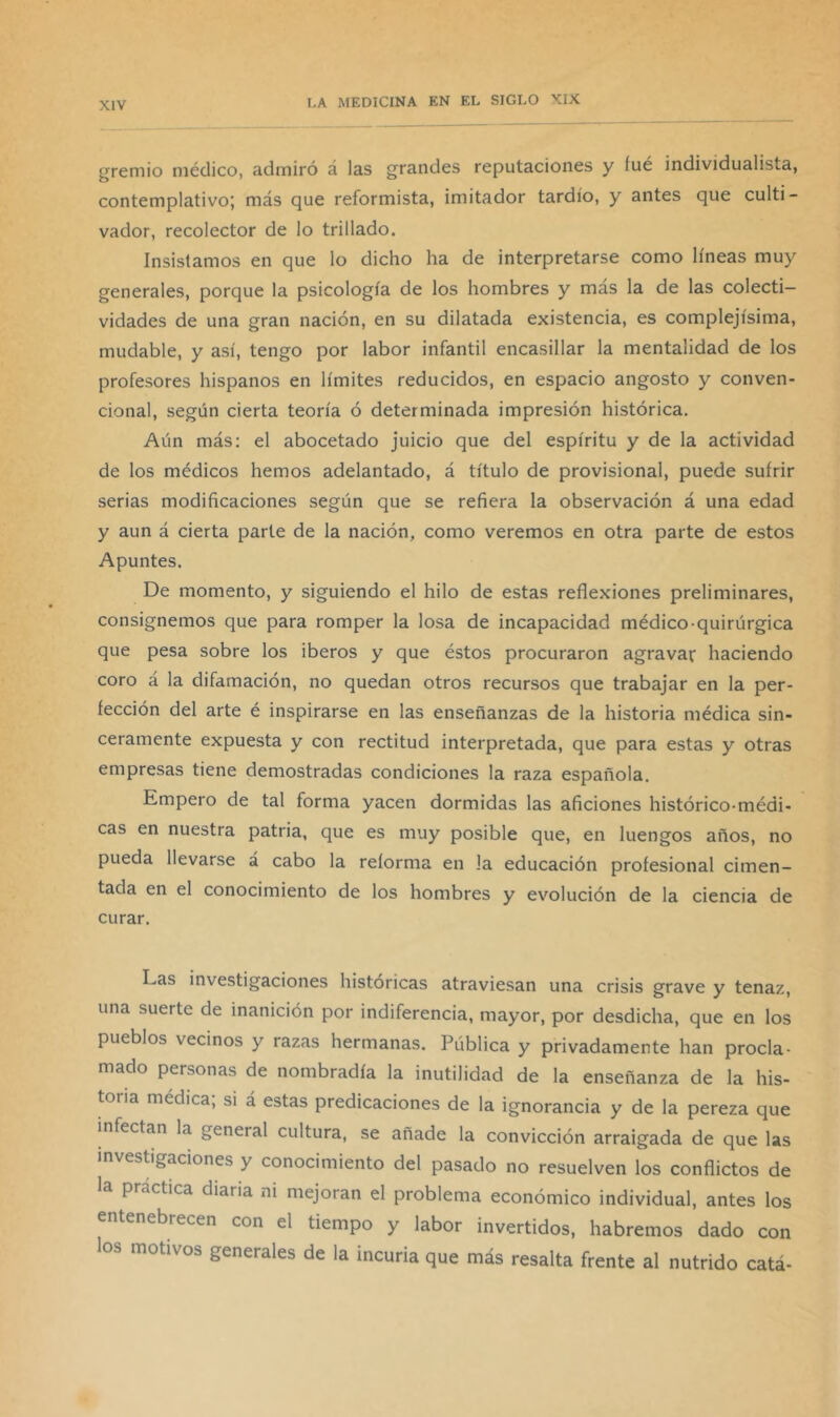 gremio médico, admiró á las grandes reputaciones y íué individualista, contemplativo; más que reformista, imitador tardío, y antes que culti- vador, recolector de lo trillado. Insistamos en que lo dicho ha de interpretarse como líneas muy generales, porque la psicología de los hombres y más la de las colecti- vidades de una gran nación, en su dilatada existencia, es complejísima, mudable, y así, tengo por labor infantil encasillar la mentalidad de los profesores hispanos en límites reducidos, en espacio angosto y conven- cional, según cierta teoría ó determinada impresión histórica. Aún más; el abocetado juicio que del espíritu y de la actividad de los médicos hemos adelantado, á título de provisional, puede sufrir serias modificaciones según que se refiera la observación á una edad y aun á cierta parte de la nación, como veremos en otra parte de estos Apuntes. De momento, y siguiendo el hilo de estas reflexiones preliminares, consignemos que para romper la losa de incapacidad médico-quirúrgica que pesa sobre los iberos y que éstos procuraron agravar haciendo coro á la difamación, no quedan otros recursos que trabajar en la per- fección del arte é inspirarse en las enseñanzas de la historia médica sin- ceramente expuesta y con rectitud interpretada, que para estas y otras empresas tiene demostradas condiciones la raza española. Empero de tal forma yacen dormidas las aficiones histórico-médi- cas en nuestra patria, que es muy posible que, en luengos años, no pueda llevarse á cabo la reforma en la educación profesional cimen- tada en el conocimiento de los hombres y evolución de la ciencia de curar. Las investigaciones históricas atraviesan una crisis grave y tenaz, una suerte de inanición por indiferencia, mayor, por desdicha, que en los pueblos vecinos y razas hermanas. Pública y privadamente han procla- mado personas de nombradla la inutilidad de la enseñanza de la his- toria médica; si á estas predicaciones de la ignorancia y de la pereza que infectan la general cultura, se añade la convicción arraigada de que las investigaciones y conocimiento del pasado no resuelven los conflictos de la practica diaria ni mejoran el problema económico individual, antes los entenebrecen con el tiempo y labor invertidos, habremos dado con los motivos generales de la incuria que más resalta frente al nutrido catá-