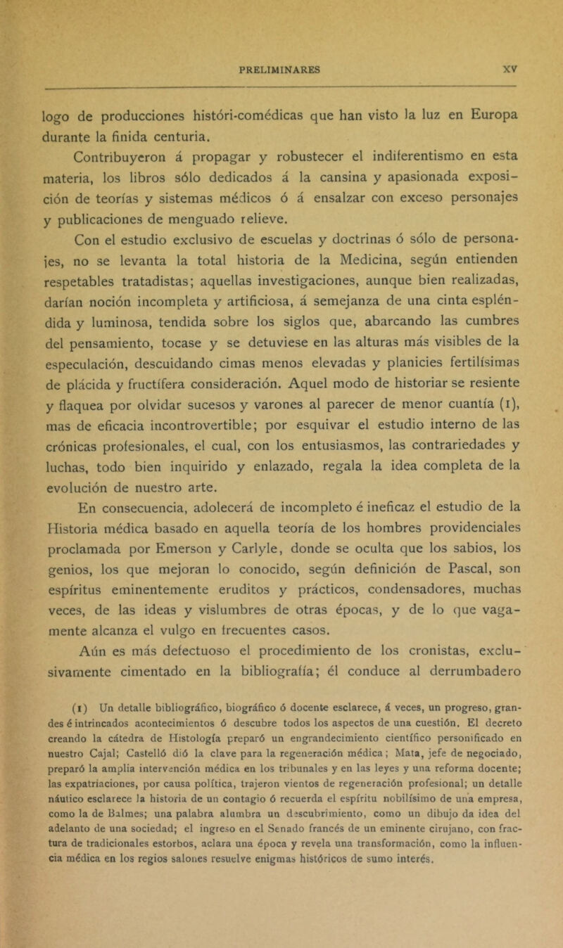 logo de producciones históri-comédicas que han visto la luz en Europa durante la finida centuria. Contribuyeron á propagar y robustecer el indiferentismo en esta materia, los libros sólo dedicados á la cansina y apasionada exposi- ción de teorías y sistemas médicos ó á ensalzar con exceso personajes y publicaciones de menguado relieve. Con el estudio exclusivo de escuelas y doctrinas ó sólo de persona- jes, no se levanta la total historia de la Medicina, según entienden respetables tratadistas; aquellas investigaciones, aunque bien realizadas, darían noción incompleta y artificiosa, á semejanza de una cinta esplén- dida y luminosa, tendida sobre los siglos que, abarcando las cumbres del pensamiento, tocase y se detuviese en las alturas más visibles de la especulación, descuidando cimas menos elevadas y planicies fértilísimas de plácida y fructífera consideración. Aquel modo de historiar se resiente y fiaquea por olvidar sucesos y varones al parecer de menor cuantía (i), mas de eficacia incontrovertible; por esquivar el estudio interno de las crónicas profesionales, el cual, con los entusiasmos, las contrariedades y luchas, todo bien inquirido y enlazado, regala la idea completa de la evolución de nuestro arte. En consecuencia, adolecerá de incompleto é ineficaz el estudio de la Historia médica basado en aquella teoría de los hombres providenciales proclamada por Emerson y Carlyle, donde se oculta que los sabios, los genios, los que mejoran lo conocido, según definición de Pascal, son espíritus eminentemente eruditos y prácticos, condensadores, muchas veces, de las ideas y vislumbres de otras épocas, y de lo que vaga- mente alcanza el vulgo en frecuentes casos. Aún es más defectuoso el procedimiento de los cronistas, exclu-' sivarnente cimentado en la bibliografía; él conduce al derrumbadero (l) Un detalle bibliográfico, biográfico ó docente esclarece, á veces, un progreso, gran- des é intrincados acontecimientos ó descubre todos los aspectos de una cuestión. El decreto creando la cátedra de Histología preparó un engrandecimiento científico personificado en nuestro Cajal; Castelló dió la clave para la regeneración médica; Mata, jefe de negociado, preparó la amplia intervención médica en los tribunales y en las leyes y una reforma docente; las expatriaciones, por causa política, trajeron vientos de regeneración profesional; un detalle náutico esclarece la historia de un contagio ó recuerda el espíritu nobilísimo de una empresa, como la de Balmes; una palabra alumbra un descubrimiento, como un dibujo da idea del adelanto de una sociedad; el ingreso en el Senado francés de un eminente cirujano, con frac- tura de tradicionales estorbos, aclara una época y revela una transformación, como la influen- cia médica en los regios salones resuelve enigmas históricos de sumo interés.