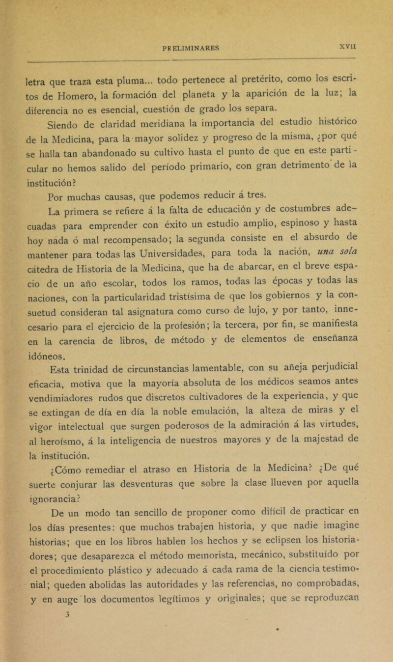 letra que traza esta pluma... todo pertenece al pretérito, como los escri- tos de Homero, la formación del planeta y la aparición de la luz; la diferencia no es esencial, cuestión de grado los separa. Siendo de claridad meridiana la importancia del estudio histórico de la Medicina, para la mayor solidez y progreso de la misma, ¿por qué se halla tan abandonado su cultivo hasta el punto de que en este partí - cular no hemos salido del período primario, con gran detrimento de la institución? Por muchas causas, que podemos reducir á tres. La primera se refiere á la falta de educación y de costumbres ade- cuadas para emprender con éxito un estudio amplio, espinoso y hasta hoy náda ó mal recompensado; la segunda consiste en el absurdo de mantener para todas las Universidades, para toda la nación, una sola cátedra de Historia de la Medicina, que ha de abarcar, en el breve espa- cio de un año escolar, todos los ramos, todas las épocas y todas las naciones, con la particularidad tristísima de que los gobiernos y la con- suetud consideran tal asignatura como curso de lujo, y por tanto, inne- cesario para el ejercicio de la profesión; la tercera, por fin, se manifiesta en la carencia de libros, de método y de elementos de enseñanza idóneos. Esta trinidad de circunstancias lamentable, con su añeja perjudicial eficacia, motiva que la mayoría absoluta de los médicos seamos antes vendimiadores rudos que discretos cultivadores de la experiencia, y que se extingan de día en día la noble emulación, la alteza de miras y el vigor intelectual que surgen poderosos de la admiración a las virtudes, al heroísmo, á la inteligencia de nuestros mayores y de la majestad de la institución. ¿Cómo remediar el atraso en Historia de la Medicina? ¿De qué suerte conjurar las desventuras que sobre la clase llueven por aquella ignorancia? De un modo tan sencillo de proponer como difícil de practicar en los días presentes: que muchos trabajen historia, y que nadie imagine historias; que en los libros hablen los hechos y se eclipsen los historia- dores; que desaparezca el método memorista, mecánico, substituido por el procedimiento plástico y adecuado á cada rama de la ciencia testimo- nial; queden abolidas las autoridades y las referencias, no comprobadas, y en auge los documentos legítimos y originales; que se reproduzcan